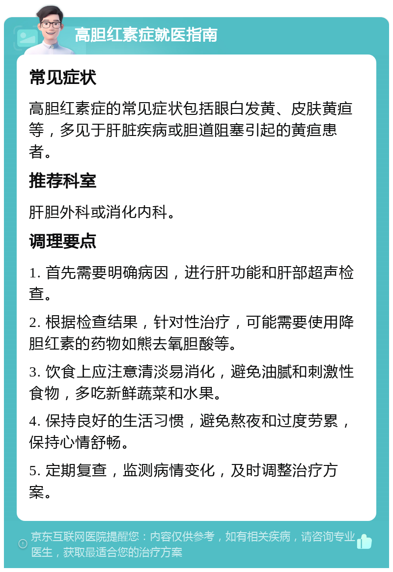 高胆红素症就医指南 常见症状 高胆红素症的常见症状包括眼白发黄、皮肤黄疸等，多见于肝脏疾病或胆道阻塞引起的黄疸患者。 推荐科室 肝胆外科或消化内科。 调理要点 1. 首先需要明确病因，进行肝功能和肝部超声检查。 2. 根据检查结果，针对性治疗，可能需要使用降胆红素的药物如熊去氧胆酸等。 3. 饮食上应注意清淡易消化，避免油腻和刺激性食物，多吃新鲜蔬菜和水果。 4. 保持良好的生活习惯，避免熬夜和过度劳累，保持心情舒畅。 5. 定期复查，监测病情变化，及时调整治疗方案。