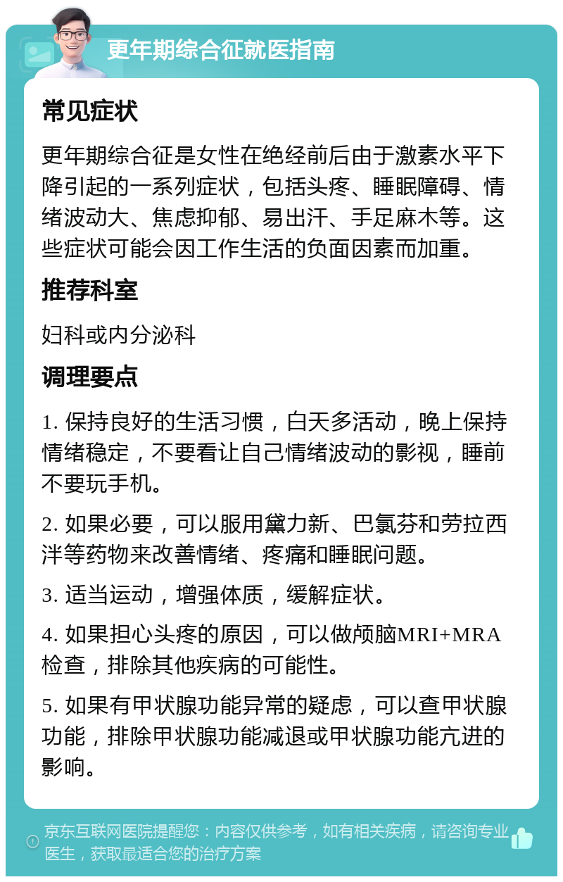 更年期综合征就医指南 常见症状 更年期综合征是女性在绝经前后由于激素水平下降引起的一系列症状，包括头疼、睡眠障碍、情绪波动大、焦虑抑郁、易出汗、手足麻木等。这些症状可能会因工作生活的负面因素而加重。 推荐科室 妇科或内分泌科 调理要点 1. 保持良好的生活习惯，白天多活动，晚上保持情绪稳定，不要看让自己情绪波动的影视，睡前不要玩手机。 2. 如果必要，可以服用黛力新、巴氯芬和劳拉西泮等药物来改善情绪、疼痛和睡眠问题。 3. 适当运动，增强体质，缓解症状。 4. 如果担心头疼的原因，可以做颅脑MRI+MRA检查，排除其他疾病的可能性。 5. 如果有甲状腺功能异常的疑虑，可以查甲状腺功能，排除甲状腺功能减退或甲状腺功能亢进的影响。