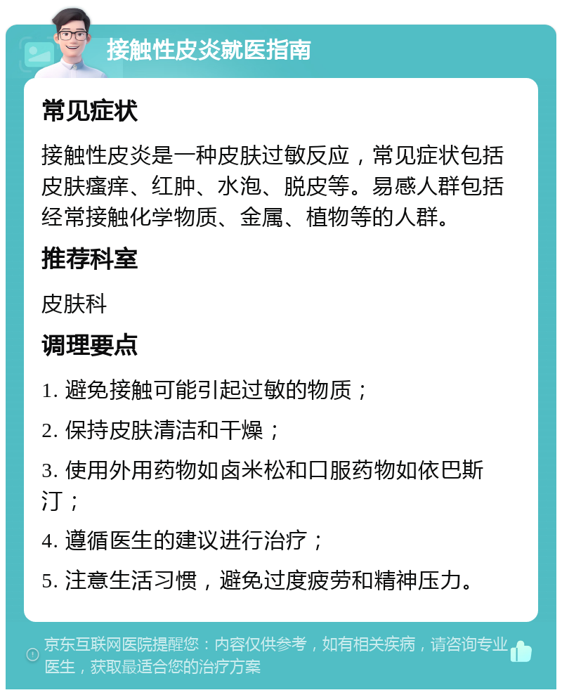 接触性皮炎就医指南 常见症状 接触性皮炎是一种皮肤过敏反应，常见症状包括皮肤瘙痒、红肿、水泡、脱皮等。易感人群包括经常接触化学物质、金属、植物等的人群。 推荐科室 皮肤科 调理要点 1. 避免接触可能引起过敏的物质； 2. 保持皮肤清洁和干燥； 3. 使用外用药物如卤米松和口服药物如依巴斯汀； 4. 遵循医生的建议进行治疗； 5. 注意生活习惯，避免过度疲劳和精神压力。