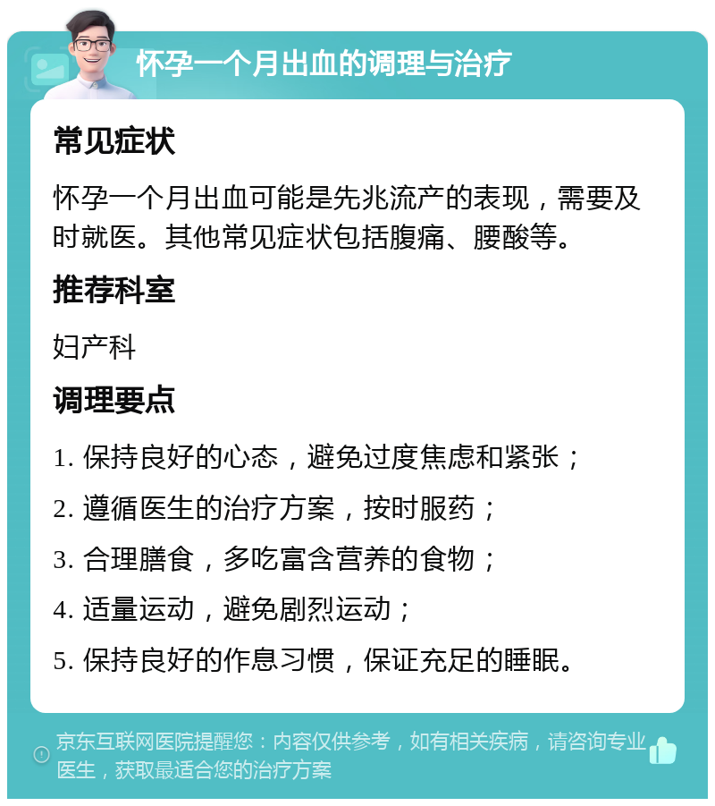 怀孕一个月出血的调理与治疗 常见症状 怀孕一个月出血可能是先兆流产的表现，需要及时就医。其他常见症状包括腹痛、腰酸等。 推荐科室 妇产科 调理要点 1. 保持良好的心态，避免过度焦虑和紧张； 2. 遵循医生的治疗方案，按时服药； 3. 合理膳食，多吃富含营养的食物； 4. 适量运动，避免剧烈运动； 5. 保持良好的作息习惯，保证充足的睡眠。