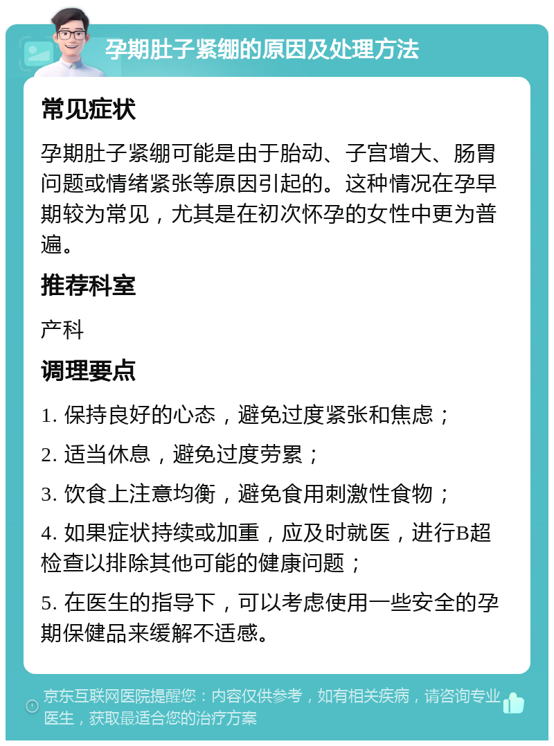 孕期肚子紧绷的原因及处理方法 常见症状 孕期肚子紧绷可能是由于胎动、子宫增大、肠胃问题或情绪紧张等原因引起的。这种情况在孕早期较为常见，尤其是在初次怀孕的女性中更为普遍。 推荐科室 产科 调理要点 1. 保持良好的心态，避免过度紧张和焦虑； 2. 适当休息，避免过度劳累； 3. 饮食上注意均衡，避免食用刺激性食物； 4. 如果症状持续或加重，应及时就医，进行B超检查以排除其他可能的健康问题； 5. 在医生的指导下，可以考虑使用一些安全的孕期保健品来缓解不适感。