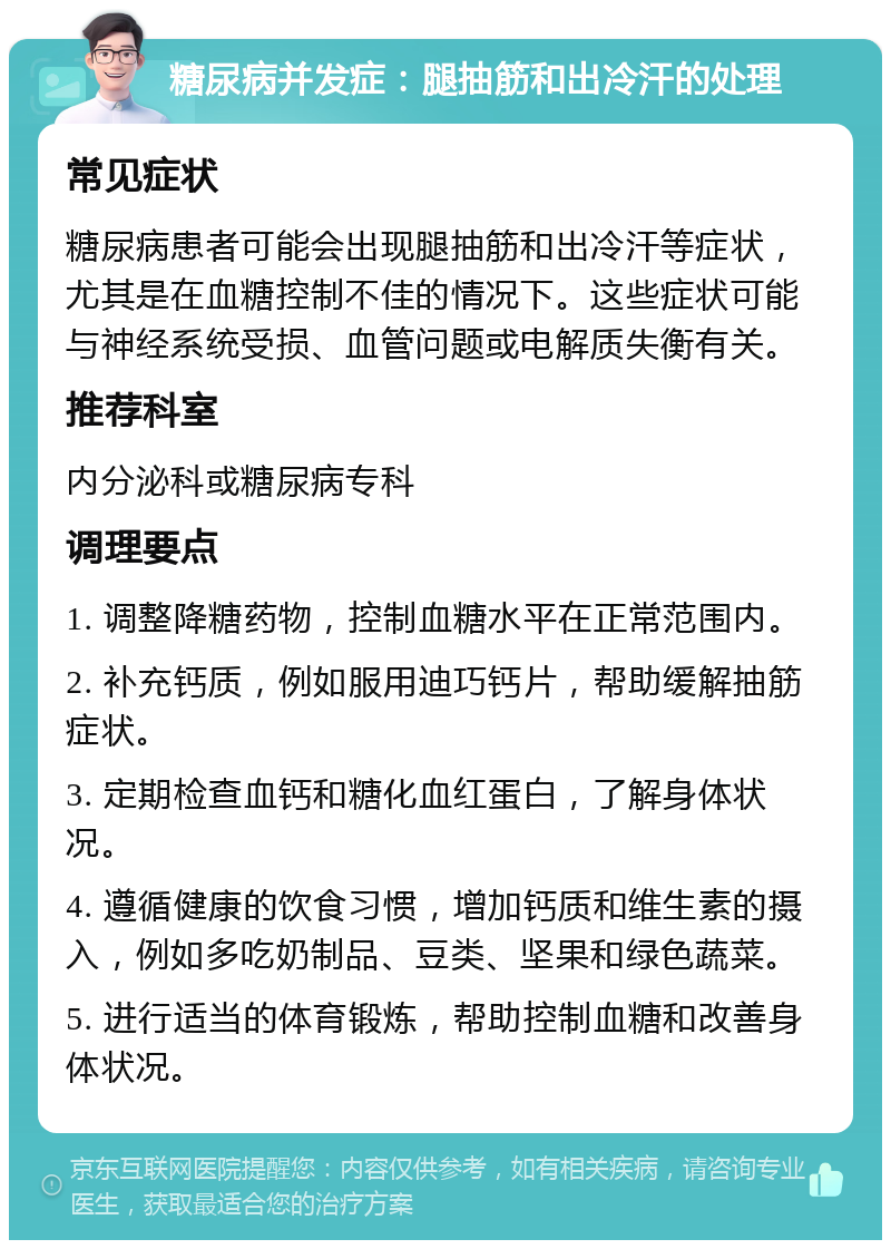 糖尿病并发症：腿抽筋和出冷汗的处理 常见症状 糖尿病患者可能会出现腿抽筋和出冷汗等症状，尤其是在血糖控制不佳的情况下。这些症状可能与神经系统受损、血管问题或电解质失衡有关。 推荐科室 内分泌科或糖尿病专科 调理要点 1. 调整降糖药物，控制血糖水平在正常范围内。 2. 补充钙质，例如服用迪巧钙片，帮助缓解抽筋症状。 3. 定期检查血钙和糖化血红蛋白，了解身体状况。 4. 遵循健康的饮食习惯，增加钙质和维生素的摄入，例如多吃奶制品、豆类、坚果和绿色蔬菜。 5. 进行适当的体育锻炼，帮助控制血糖和改善身体状况。