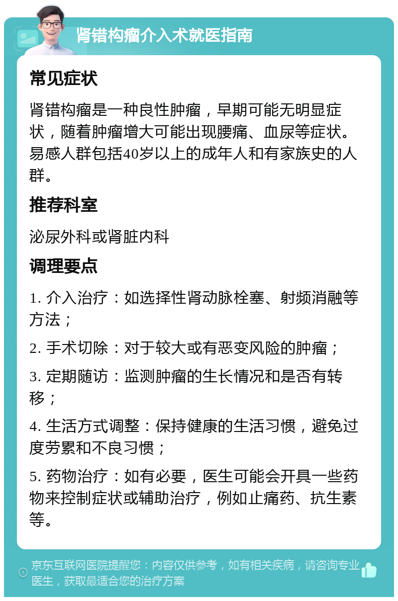 肾错构瘤介入术就医指南 常见症状 肾错构瘤是一种良性肿瘤，早期可能无明显症状，随着肿瘤增大可能出现腰痛、血尿等症状。易感人群包括40岁以上的成年人和有家族史的人群。 推荐科室 泌尿外科或肾脏内科 调理要点 1. 介入治疗：如选择性肾动脉栓塞、射频消融等方法； 2. 手术切除：对于较大或有恶变风险的肿瘤； 3. 定期随访：监测肿瘤的生长情况和是否有转移； 4. 生活方式调整：保持健康的生活习惯，避免过度劳累和不良习惯； 5. 药物治疗：如有必要，医生可能会开具一些药物来控制症状或辅助治疗，例如止痛药、抗生素等。