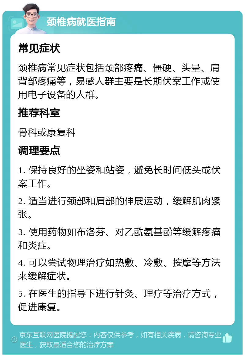 颈椎病就医指南 常见症状 颈椎病常见症状包括颈部疼痛、僵硬、头晕、肩背部疼痛等，易感人群主要是长期伏案工作或使用电子设备的人群。 推荐科室 骨科或康复科 调理要点 1. 保持良好的坐姿和站姿，避免长时间低头或伏案工作。 2. 适当进行颈部和肩部的伸展运动，缓解肌肉紧张。 3. 使用药物如布洛芬、对乙酰氨基酚等缓解疼痛和炎症。 4. 可以尝试物理治疗如热敷、冷敷、按摩等方法来缓解症状。 5. 在医生的指导下进行针灸、理疗等治疗方式，促进康复。