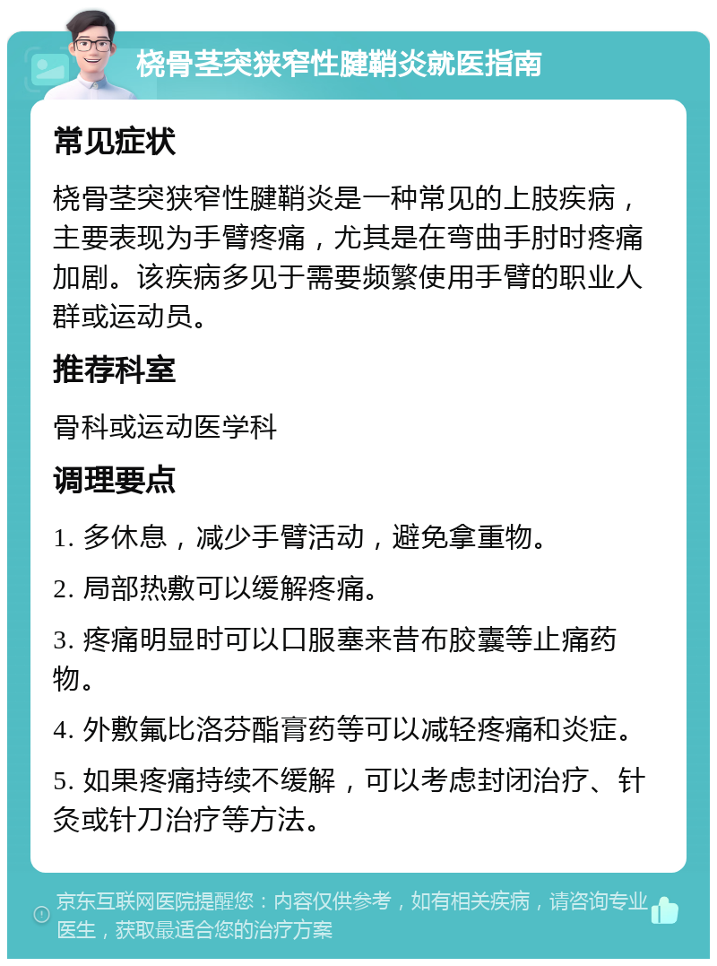 桡骨茎突狭窄性腱鞘炎就医指南 常见症状 桡骨茎突狭窄性腱鞘炎是一种常见的上肢疾病，主要表现为手臂疼痛，尤其是在弯曲手肘时疼痛加剧。该疾病多见于需要频繁使用手臂的职业人群或运动员。 推荐科室 骨科或运动医学科 调理要点 1. 多休息，减少手臂活动，避免拿重物。 2. 局部热敷可以缓解疼痛。 3. 疼痛明显时可以口服塞来昔布胶囊等止痛药物。 4. 外敷氟比洛芬酯膏药等可以减轻疼痛和炎症。 5. 如果疼痛持续不缓解，可以考虑封闭治疗、针灸或针刀治疗等方法。