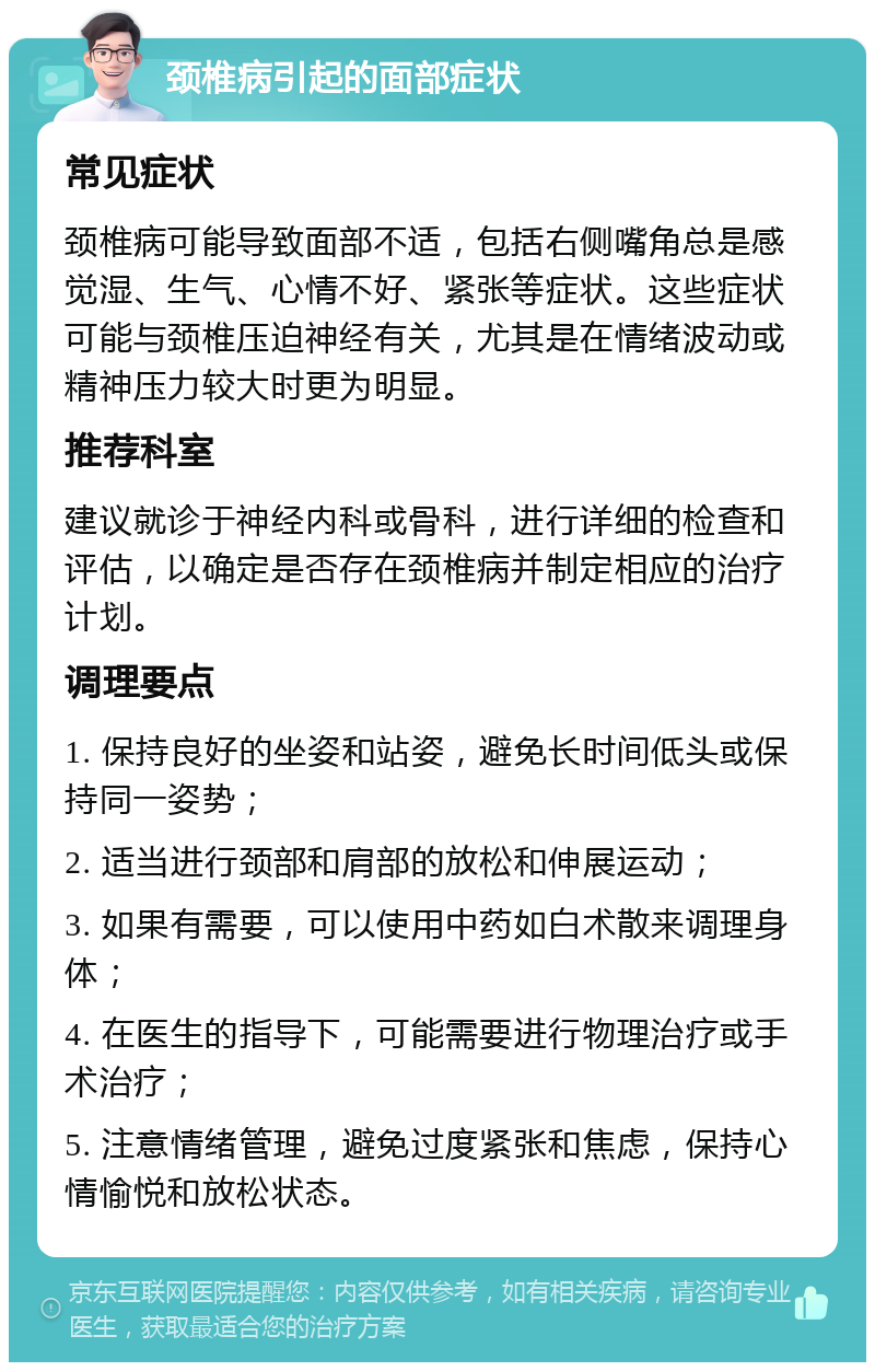 颈椎病引起的面部症状 常见症状 颈椎病可能导致面部不适，包括右侧嘴角总是感觉湿、生气、心情不好、紧张等症状。这些症状可能与颈椎压迫神经有关，尤其是在情绪波动或精神压力较大时更为明显。 推荐科室 建议就诊于神经内科或骨科，进行详细的检查和评估，以确定是否存在颈椎病并制定相应的治疗计划。 调理要点 1. 保持良好的坐姿和站姿，避免长时间低头或保持同一姿势； 2. 适当进行颈部和肩部的放松和伸展运动； 3. 如果有需要，可以使用中药如白术散来调理身体； 4. 在医生的指导下，可能需要进行物理治疗或手术治疗； 5. 注意情绪管理，避免过度紧张和焦虑，保持心情愉悦和放松状态。