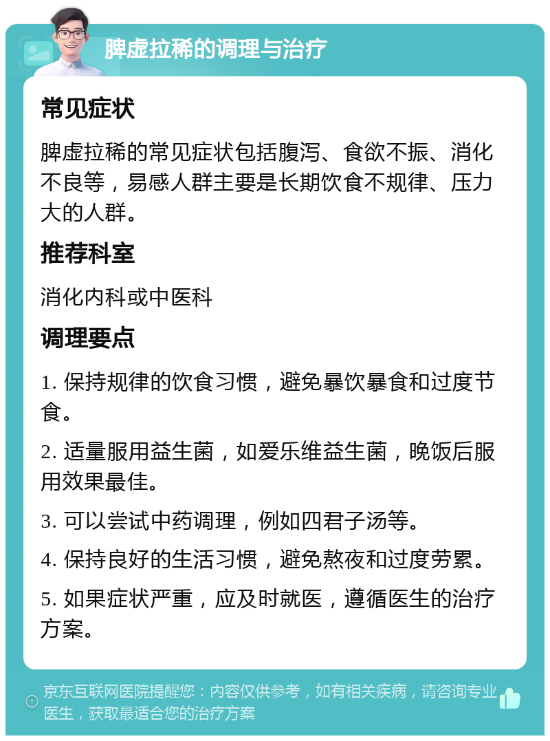 脾虚拉稀的调理与治疗 常见症状 脾虚拉稀的常见症状包括腹泻、食欲不振、消化不良等，易感人群主要是长期饮食不规律、压力大的人群。 推荐科室 消化内科或中医科 调理要点 1. 保持规律的饮食习惯，避免暴饮暴食和过度节食。 2. 适量服用益生菌，如爱乐维益生菌，晚饭后服用效果最佳。 3. 可以尝试中药调理，例如四君子汤等。 4. 保持良好的生活习惯，避免熬夜和过度劳累。 5. 如果症状严重，应及时就医，遵循医生的治疗方案。