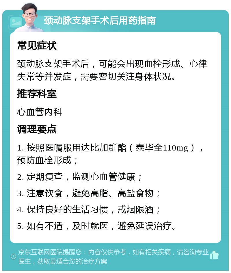 颈动脉支架手术后用药指南 常见症状 颈动脉支架手术后，可能会出现血栓形成、心律失常等并发症，需要密切关注身体状况。 推荐科室 心血管内科 调理要点 1. 按照医嘱服用达比加群酯（泰毕全110mg），预防血栓形成； 2. 定期复查，监测心血管健康； 3. 注意饮食，避免高脂、高盐食物； 4. 保持良好的生活习惯，戒烟限酒； 5. 如有不适，及时就医，避免延误治疗。