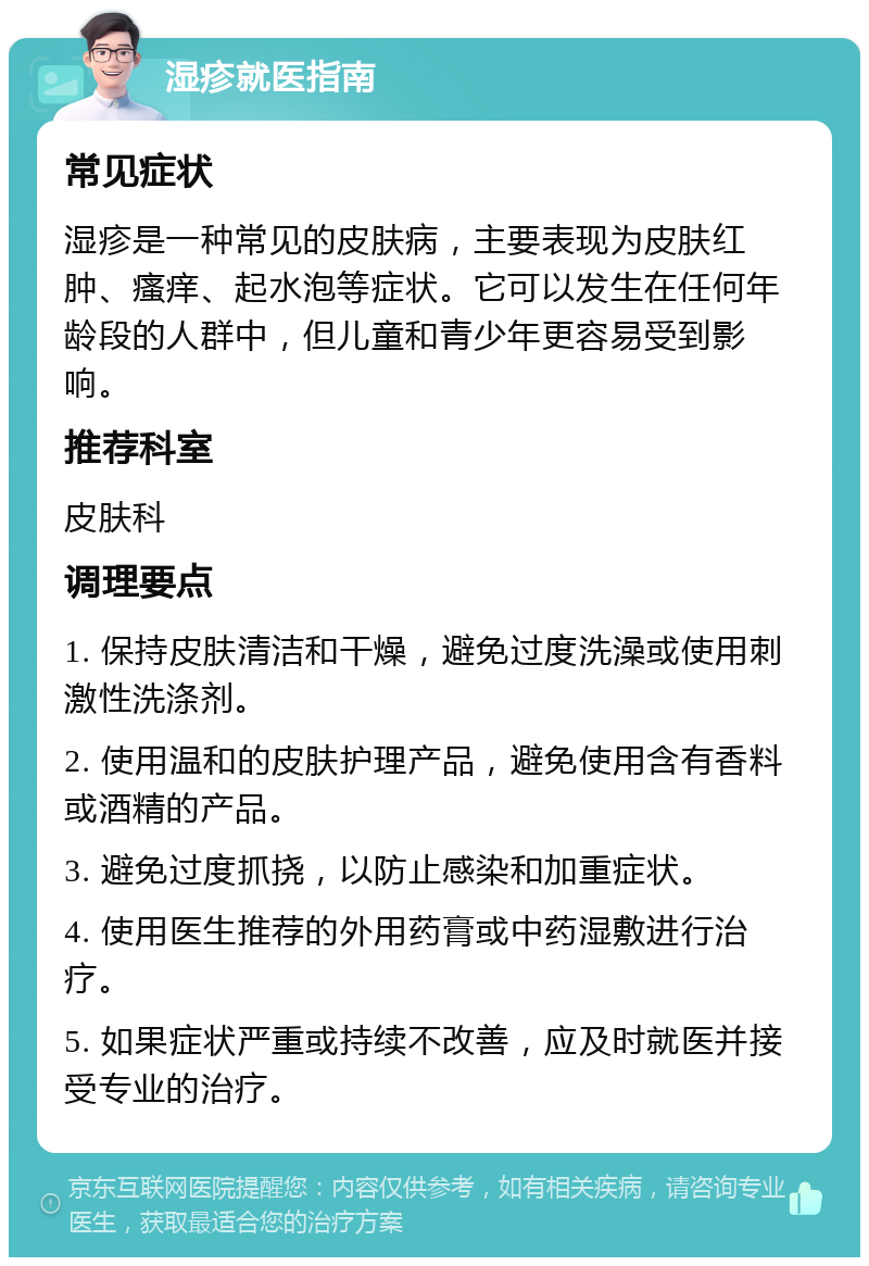 湿疹就医指南 常见症状 湿疹是一种常见的皮肤病，主要表现为皮肤红肿、瘙痒、起水泡等症状。它可以发生在任何年龄段的人群中，但儿童和青少年更容易受到影响。 推荐科室 皮肤科 调理要点 1. 保持皮肤清洁和干燥，避免过度洗澡或使用刺激性洗涤剂。 2. 使用温和的皮肤护理产品，避免使用含有香料或酒精的产品。 3. 避免过度抓挠，以防止感染和加重症状。 4. 使用医生推荐的外用药膏或中药湿敷进行治疗。 5. 如果症状严重或持续不改善，应及时就医并接受专业的治疗。