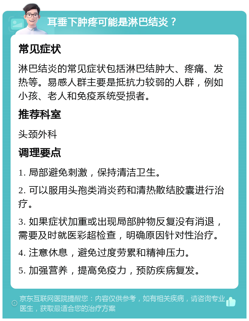 耳垂下肿疼可能是淋巴结炎？ 常见症状 淋巴结炎的常见症状包括淋巴结肿大、疼痛、发热等。易感人群主要是抵抗力较弱的人群，例如小孩、老人和免疫系统受损者。 推荐科室 头颈外科 调理要点 1. 局部避免刺激，保持清洁卫生。 2. 可以服用头孢类消炎药和清热散结胶囊进行治疗。 3. 如果症状加重或出现局部肿物反复没有消退，需要及时就医彩超检查，明确原因针对性治疗。 4. 注意休息，避免过度劳累和精神压力。 5. 加强营养，提高免疫力，预防疾病复发。