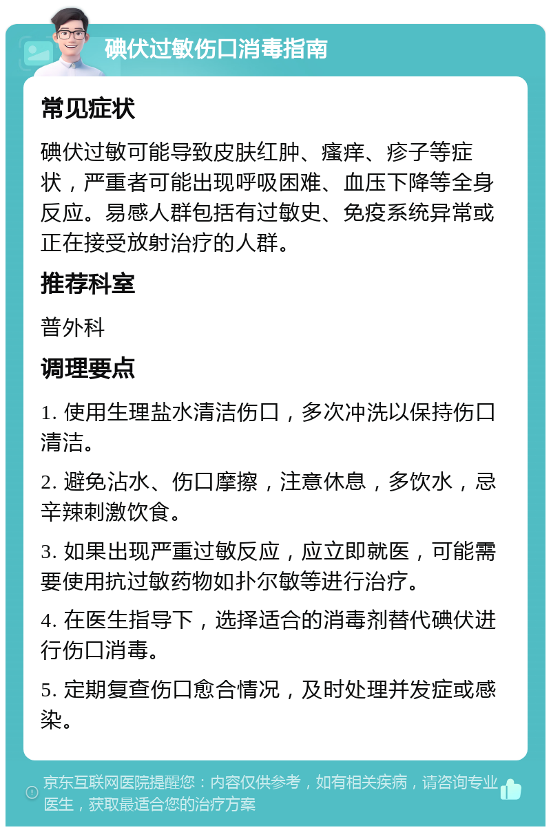 碘伏过敏伤口消毒指南 常见症状 碘伏过敏可能导致皮肤红肿、瘙痒、疹子等症状，严重者可能出现呼吸困难、血压下降等全身反应。易感人群包括有过敏史、免疫系统异常或正在接受放射治疗的人群。 推荐科室 普外科 调理要点 1. 使用生理盐水清洁伤口，多次冲洗以保持伤口清洁。 2. 避免沾水、伤口摩擦，注意休息，多饮水，忌辛辣刺激饮食。 3. 如果出现严重过敏反应，应立即就医，可能需要使用抗过敏药物如扑尔敏等进行治疗。 4. 在医生指导下，选择适合的消毒剂替代碘伏进行伤口消毒。 5. 定期复查伤口愈合情况，及时处理并发症或感染。