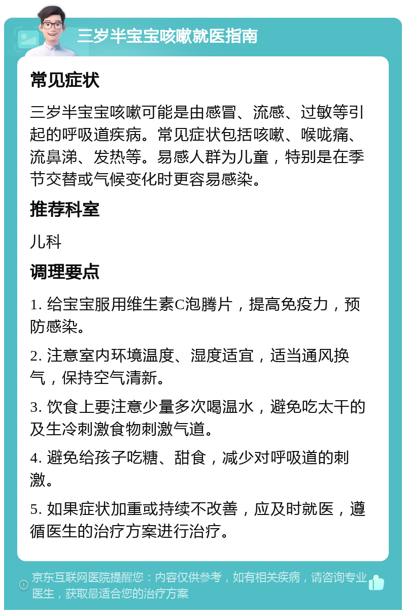 三岁半宝宝咳嗽就医指南 常见症状 三岁半宝宝咳嗽可能是由感冒、流感、过敏等引起的呼吸道疾病。常见症状包括咳嗽、喉咙痛、流鼻涕、发热等。易感人群为儿童，特别是在季节交替或气候变化时更容易感染。 推荐科室 儿科 调理要点 1. 给宝宝服用维生素C泡腾片，提高免疫力，预防感染。 2. 注意室内环境温度、湿度适宜，适当通风换气，保持空气清新。 3. 饮食上要注意少量多次喝温水，避免吃太干的及生冷刺激食物刺激气道。 4. 避免给孩子吃糖、甜食，减少对呼吸道的刺激。 5. 如果症状加重或持续不改善，应及时就医，遵循医生的治疗方案进行治疗。