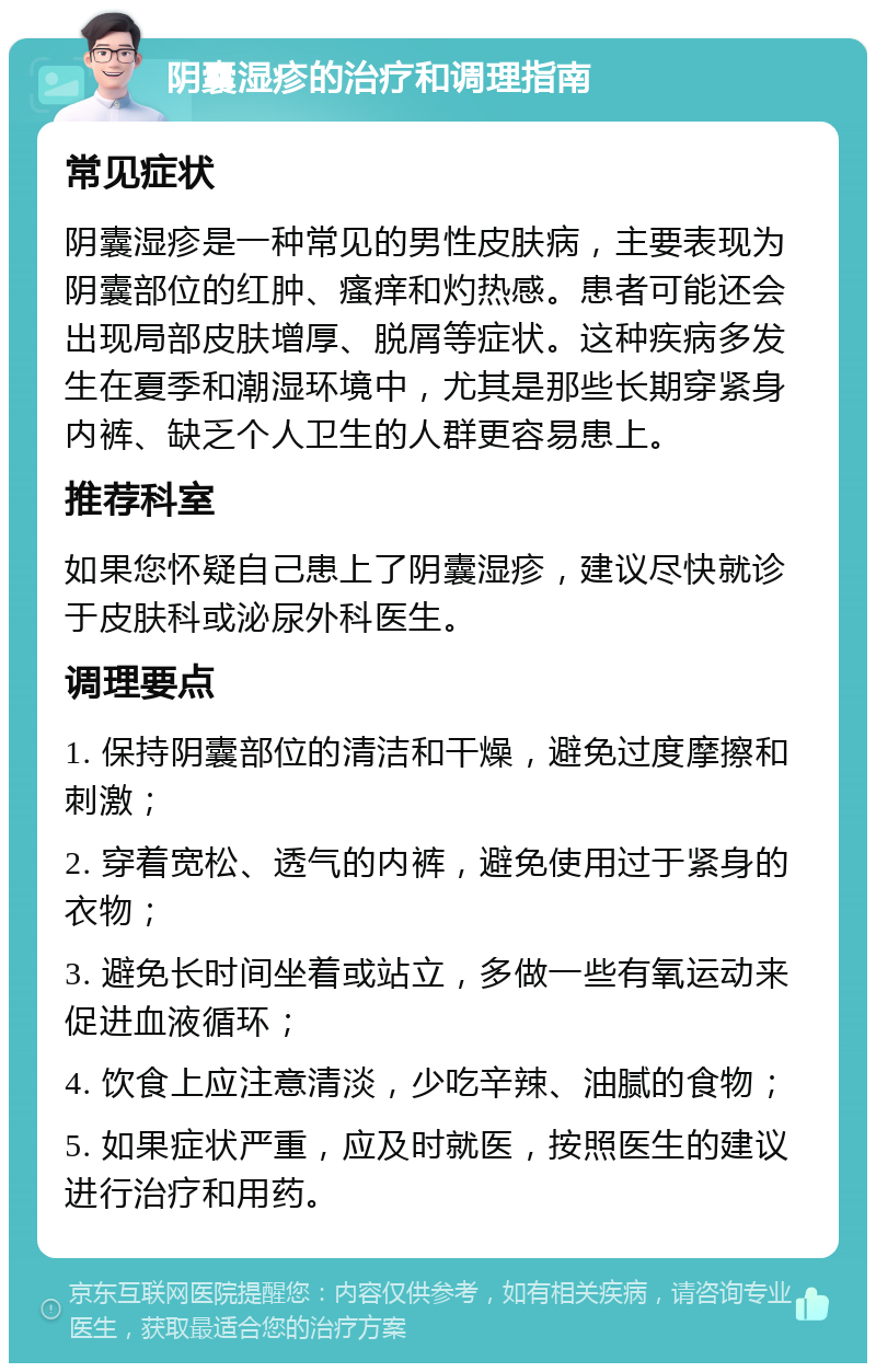 阴囊湿疹的治疗和调理指南 常见症状 阴囊湿疹是一种常见的男性皮肤病，主要表现为阴囊部位的红肿、瘙痒和灼热感。患者可能还会出现局部皮肤增厚、脱屑等症状。这种疾病多发生在夏季和潮湿环境中，尤其是那些长期穿紧身内裤、缺乏个人卫生的人群更容易患上。 推荐科室 如果您怀疑自己患上了阴囊湿疹，建议尽快就诊于皮肤科或泌尿外科医生。 调理要点 1. 保持阴囊部位的清洁和干燥，避免过度摩擦和刺激； 2. 穿着宽松、透气的内裤，避免使用过于紧身的衣物； 3. 避免长时间坐着或站立，多做一些有氧运动来促进血液循环； 4. 饮食上应注意清淡，少吃辛辣、油腻的食物； 5. 如果症状严重，应及时就医，按照医生的建议进行治疗和用药。