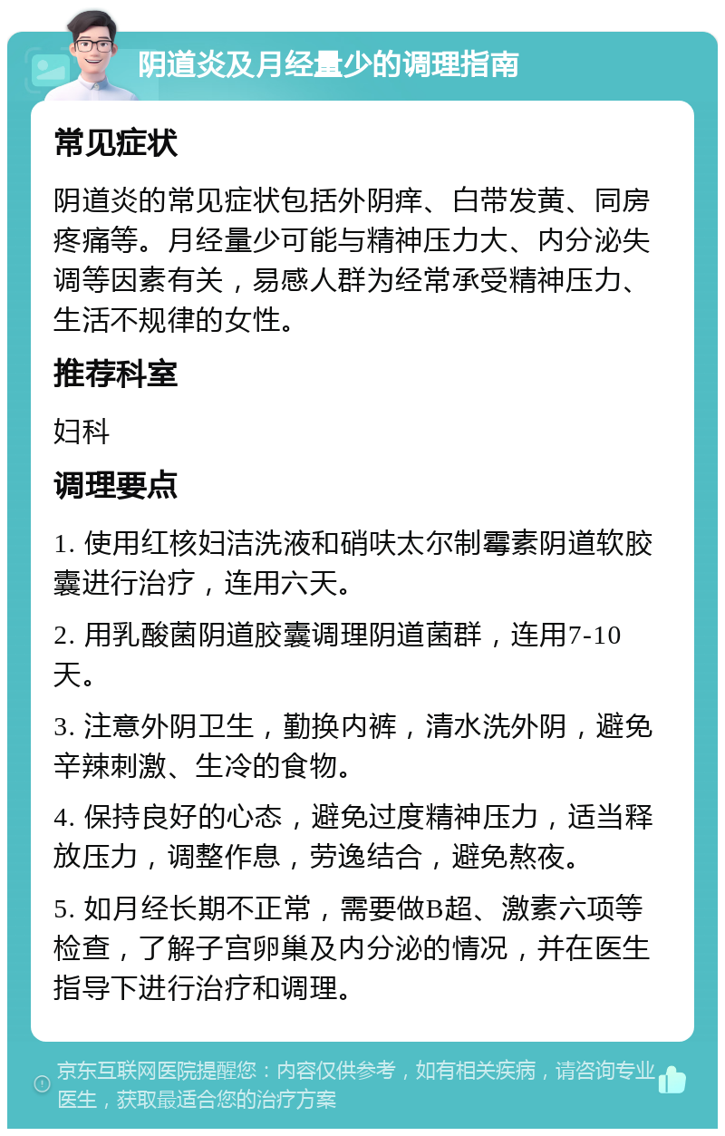 阴道炎及月经量少的调理指南 常见症状 阴道炎的常见症状包括外阴痒、白带发黄、同房疼痛等。月经量少可能与精神压力大、内分泌失调等因素有关，易感人群为经常承受精神压力、生活不规律的女性。 推荐科室 妇科 调理要点 1. 使用红核妇洁洗液和硝呋太尔制霉素阴道软胶囊进行治疗，连用六天。 2. 用乳酸菌阴道胶囊调理阴道菌群，连用7-10天。 3. 注意外阴卫生，勤换内裤，清水洗外阴，避免辛辣刺激、生冷的食物。 4. 保持良好的心态，避免过度精神压力，适当释放压力，调整作息，劳逸结合，避免熬夜。 5. 如月经长期不正常，需要做B超、激素六项等检查，了解子宫卵巢及内分泌的情况，并在医生指导下进行治疗和调理。