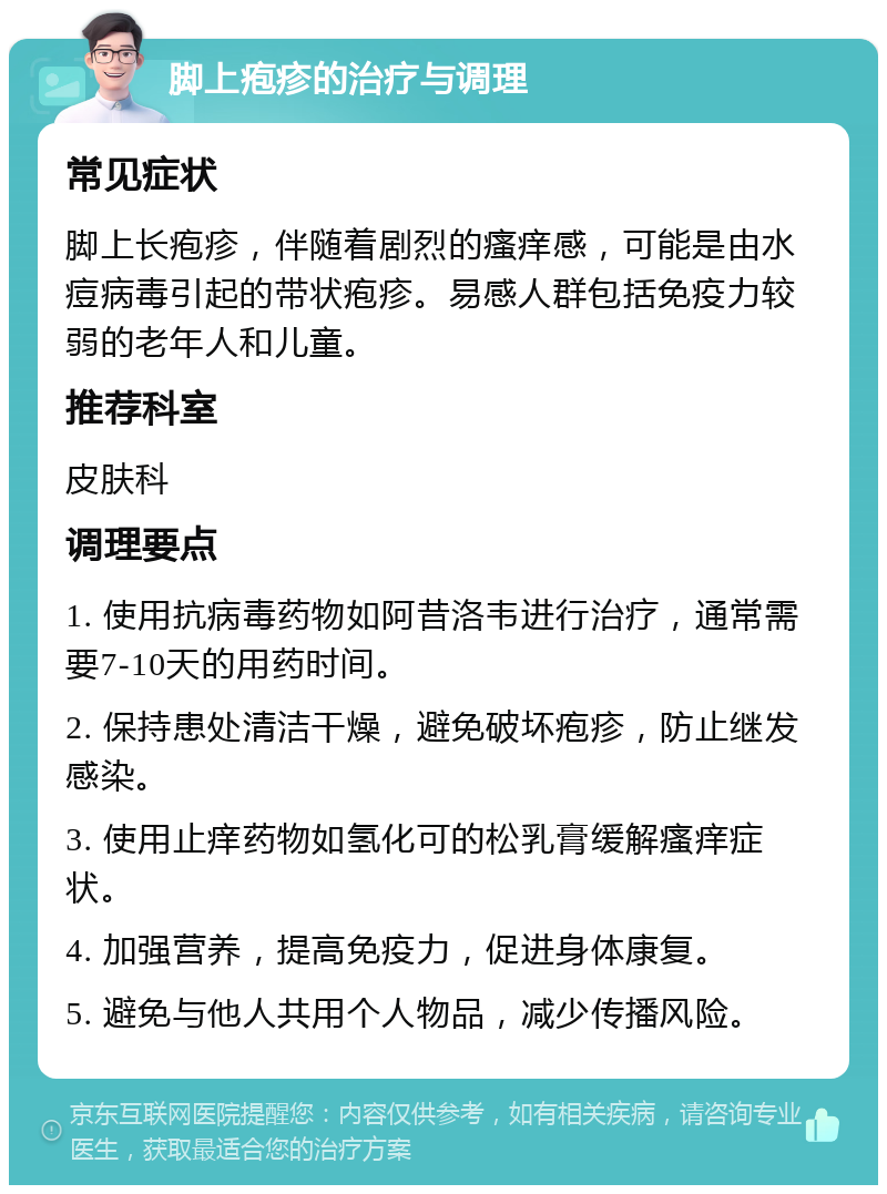 脚上疱疹的治疗与调理 常见症状 脚上长疱疹，伴随着剧烈的瘙痒感，可能是由水痘病毒引起的带状疱疹。易感人群包括免疫力较弱的老年人和儿童。 推荐科室 皮肤科 调理要点 1. 使用抗病毒药物如阿昔洛韦进行治疗，通常需要7-10天的用药时间。 2. 保持患处清洁干燥，避免破坏疱疹，防止继发感染。 3. 使用止痒药物如氢化可的松乳膏缓解瘙痒症状。 4. 加强营养，提高免疫力，促进身体康复。 5. 避免与他人共用个人物品，减少传播风险。