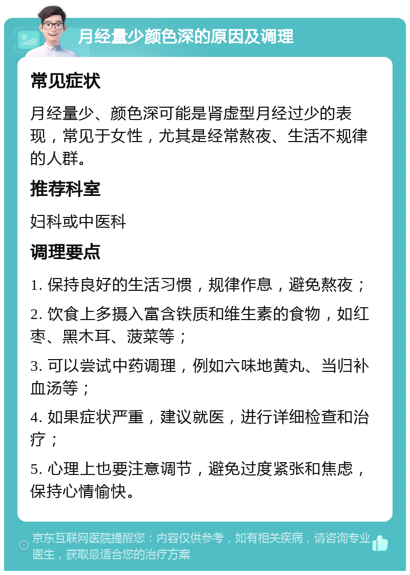 月经量少颜色深的原因及调理 常见症状 月经量少、颜色深可能是肾虚型月经过少的表现，常见于女性，尤其是经常熬夜、生活不规律的人群。 推荐科室 妇科或中医科 调理要点 1. 保持良好的生活习惯，规律作息，避免熬夜； 2. 饮食上多摄入富含铁质和维生素的食物，如红枣、黑木耳、菠菜等； 3. 可以尝试中药调理，例如六味地黄丸、当归补血汤等； 4. 如果症状严重，建议就医，进行详细检查和治疗； 5. 心理上也要注意调节，避免过度紧张和焦虑，保持心情愉快。