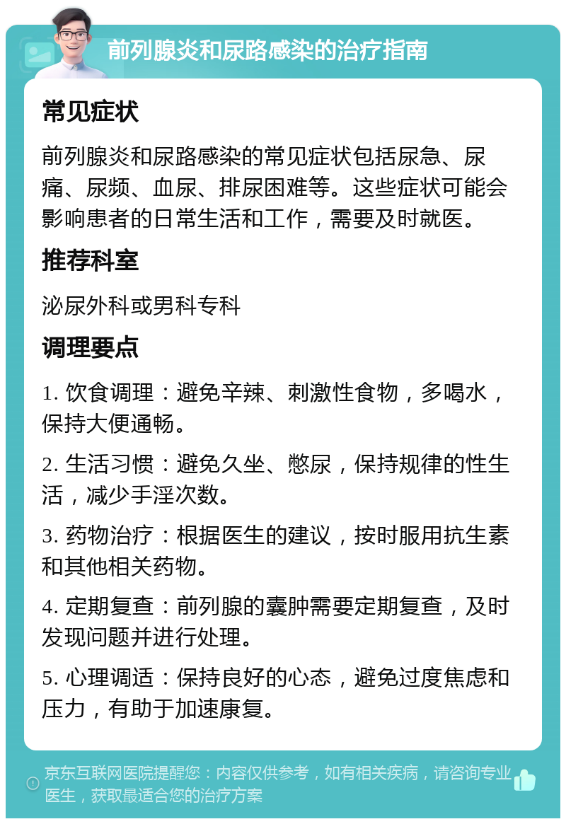 前列腺炎和尿路感染的治疗指南 常见症状 前列腺炎和尿路感染的常见症状包括尿急、尿痛、尿频、血尿、排尿困难等。这些症状可能会影响患者的日常生活和工作，需要及时就医。 推荐科室 泌尿外科或男科专科 调理要点 1. 饮食调理：避免辛辣、刺激性食物，多喝水，保持大便通畅。 2. 生活习惯：避免久坐、憋尿，保持规律的性生活，减少手淫次数。 3. 药物治疗：根据医生的建议，按时服用抗生素和其他相关药物。 4. 定期复查：前列腺的囊肿需要定期复查，及时发现问题并进行处理。 5. 心理调适：保持良好的心态，避免过度焦虑和压力，有助于加速康复。