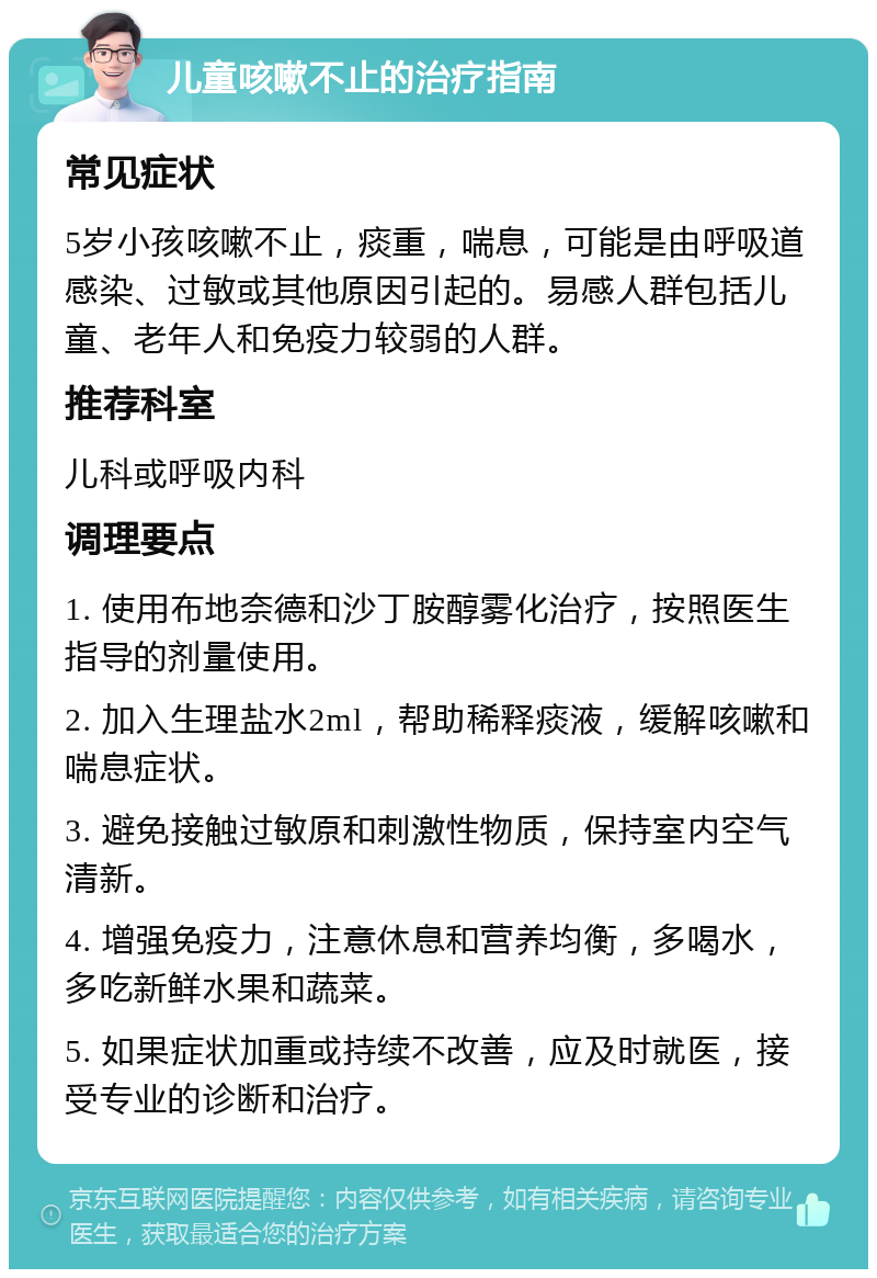 儿童咳嗽不止的治疗指南 常见症状 5岁小孩咳嗽不止，痰重，喘息，可能是由呼吸道感染、过敏或其他原因引起的。易感人群包括儿童、老年人和免疫力较弱的人群。 推荐科室 儿科或呼吸内科 调理要点 1. 使用布地奈德和沙丁胺醇雾化治疗，按照医生指导的剂量使用。 2. 加入生理盐水2ml，帮助稀释痰液，缓解咳嗽和喘息症状。 3. 避免接触过敏原和刺激性物质，保持室内空气清新。 4. 增强免疫力，注意休息和营养均衡，多喝水，多吃新鲜水果和蔬菜。 5. 如果症状加重或持续不改善，应及时就医，接受专业的诊断和治疗。