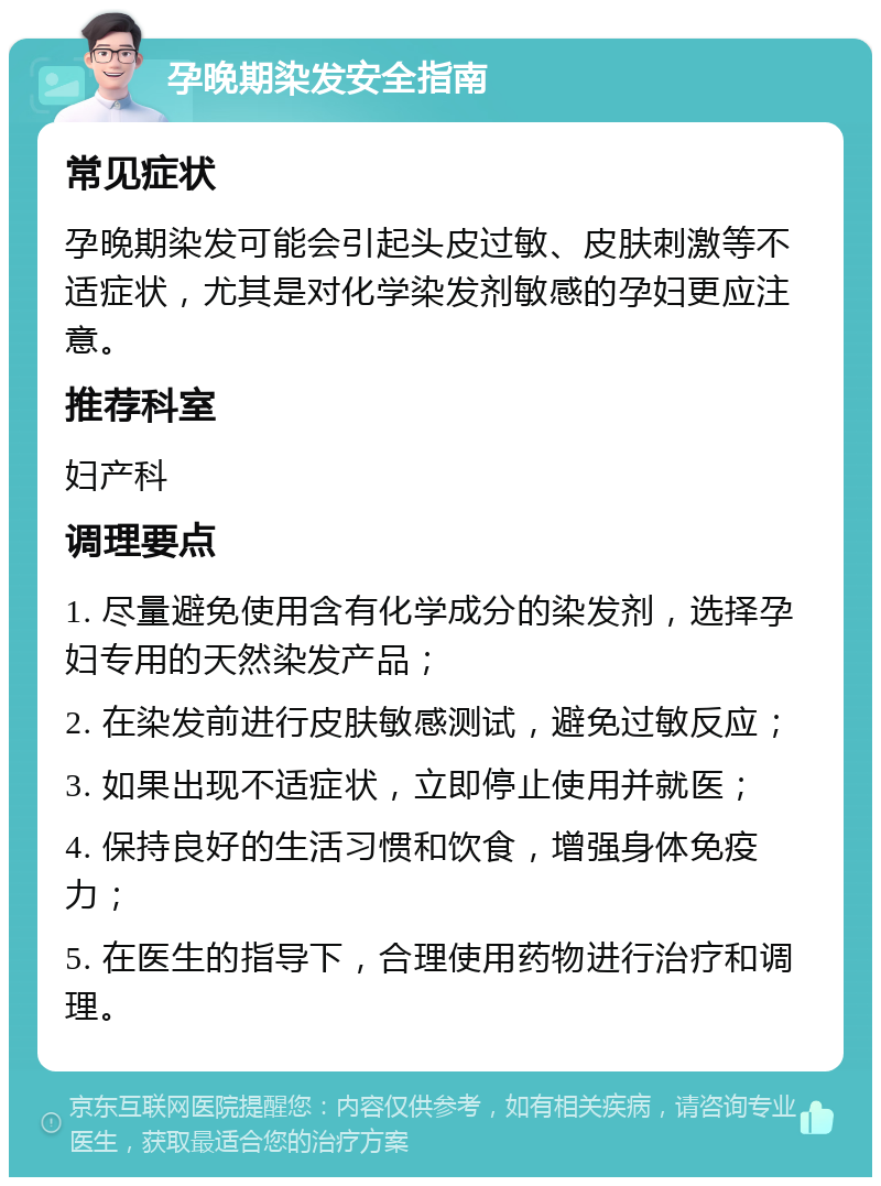 孕晚期染发安全指南 常见症状 孕晚期染发可能会引起头皮过敏、皮肤刺激等不适症状，尤其是对化学染发剂敏感的孕妇更应注意。 推荐科室 妇产科 调理要点 1. 尽量避免使用含有化学成分的染发剂，选择孕妇专用的天然染发产品； 2. 在染发前进行皮肤敏感测试，避免过敏反应； 3. 如果出现不适症状，立即停止使用并就医； 4. 保持良好的生活习惯和饮食，增强身体免疫力； 5. 在医生的指导下，合理使用药物进行治疗和调理。