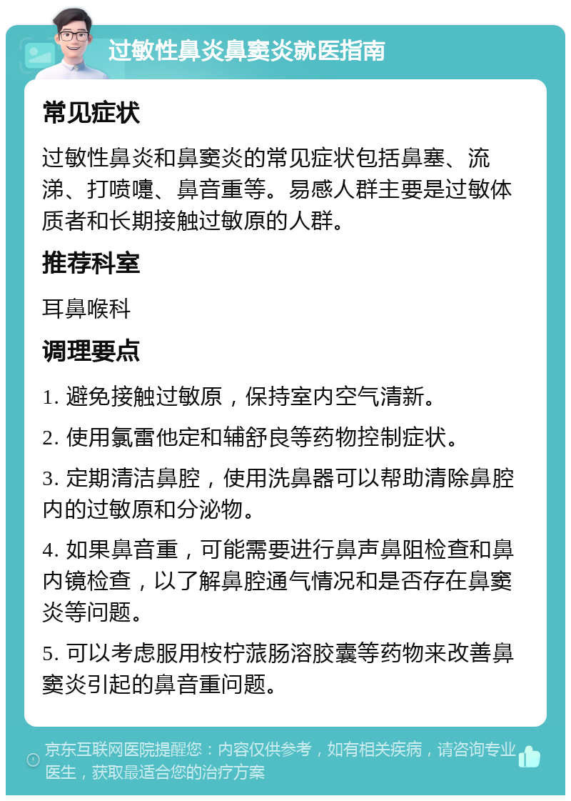 过敏性鼻炎鼻窦炎就医指南 常见症状 过敏性鼻炎和鼻窦炎的常见症状包括鼻塞、流涕、打喷嚏、鼻音重等。易感人群主要是过敏体质者和长期接触过敏原的人群。 推荐科室 耳鼻喉科 调理要点 1. 避免接触过敏原，保持室内空气清新。 2. 使用氯雷他定和辅舒良等药物控制症状。 3. 定期清洁鼻腔，使用洗鼻器可以帮助清除鼻腔内的过敏原和分泌物。 4. 如果鼻音重，可能需要进行鼻声鼻阻检查和鼻内镜检查，以了解鼻腔通气情况和是否存在鼻窦炎等问题。 5. 可以考虑服用桉柠蒎肠溶胶囊等药物来改善鼻窦炎引起的鼻音重问题。