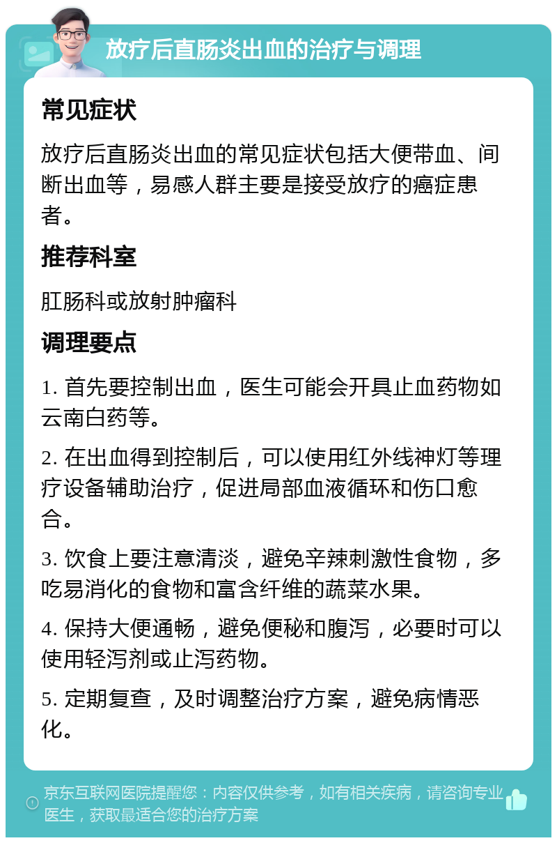 放疗后直肠炎出血的治疗与调理 常见症状 放疗后直肠炎出血的常见症状包括大便带血、间断出血等，易感人群主要是接受放疗的癌症患者。 推荐科室 肛肠科或放射肿瘤科 调理要点 1. 首先要控制出血，医生可能会开具止血药物如云南白药等。 2. 在出血得到控制后，可以使用红外线神灯等理疗设备辅助治疗，促进局部血液循环和伤口愈合。 3. 饮食上要注意清淡，避免辛辣刺激性食物，多吃易消化的食物和富含纤维的蔬菜水果。 4. 保持大便通畅，避免便秘和腹泻，必要时可以使用轻泻剂或止泻药物。 5. 定期复查，及时调整治疗方案，避免病情恶化。