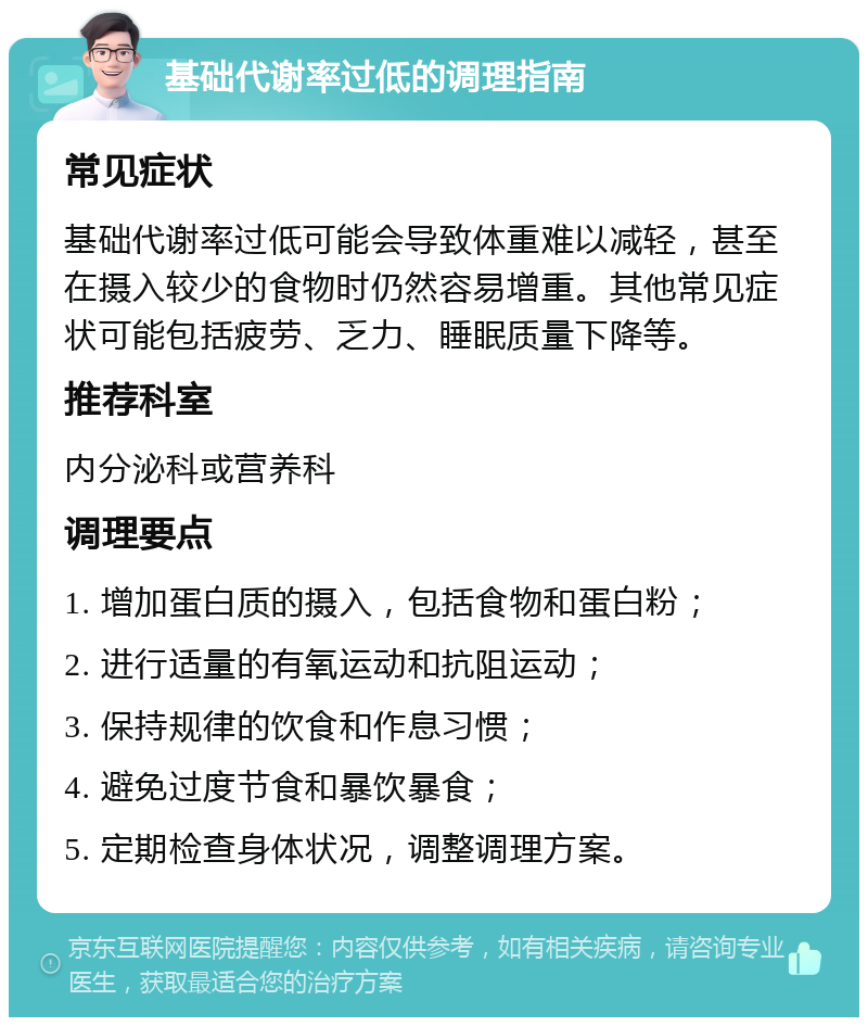 基础代谢率过低的调理指南 常见症状 基础代谢率过低可能会导致体重难以减轻，甚至在摄入较少的食物时仍然容易增重。其他常见症状可能包括疲劳、乏力、睡眠质量下降等。 推荐科室 内分泌科或营养科 调理要点 1. 增加蛋白质的摄入，包括食物和蛋白粉； 2. 进行适量的有氧运动和抗阻运动； 3. 保持规律的饮食和作息习惯； 4. 避免过度节食和暴饮暴食； 5. 定期检查身体状况，调整调理方案。