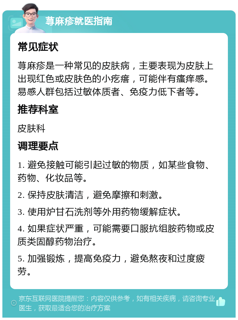 荨麻疹就医指南 常见症状 荨麻疹是一种常见的皮肤病，主要表现为皮肤上出现红色或皮肤色的小疙瘩，可能伴有瘙痒感。易感人群包括过敏体质者、免疫力低下者等。 推荐科室 皮肤科 调理要点 1. 避免接触可能引起过敏的物质，如某些食物、药物、化妆品等。 2. 保持皮肤清洁，避免摩擦和刺激。 3. 使用炉甘石洗剂等外用药物缓解症状。 4. 如果症状严重，可能需要口服抗组胺药物或皮质类固醇药物治疗。 5. 加强锻炼，提高免疫力，避免熬夜和过度疲劳。