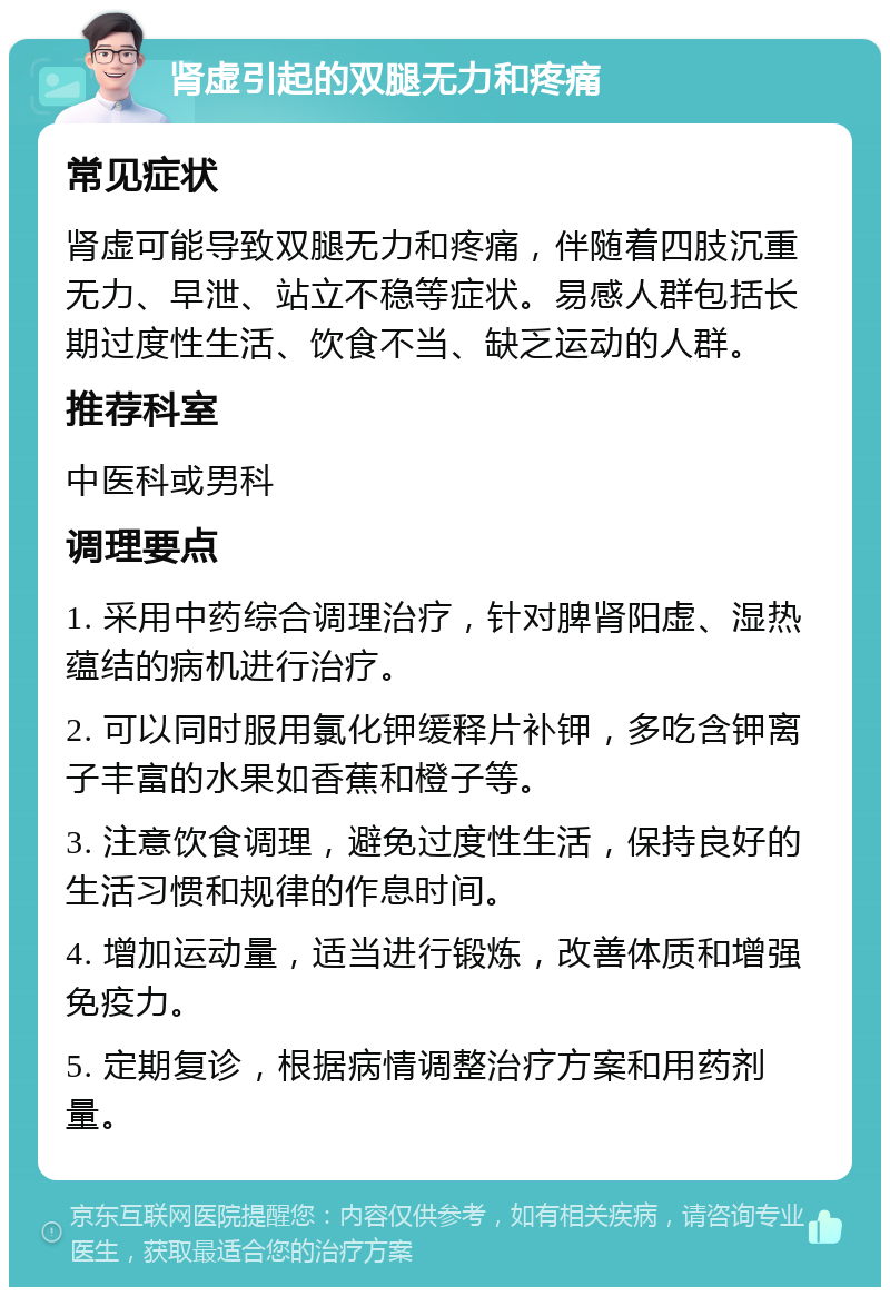 肾虚引起的双腿无力和疼痛 常见症状 肾虚可能导致双腿无力和疼痛，伴随着四肢沉重无力、早泄、站立不稳等症状。易感人群包括长期过度性生活、饮食不当、缺乏运动的人群。 推荐科室 中医科或男科 调理要点 1. 采用中药综合调理治疗，针对脾肾阳虚、湿热蕴结的病机进行治疗。 2. 可以同时服用氯化钾缓释片补钾，多吃含钾离子丰富的水果如香蕉和橙子等。 3. 注意饮食调理，避免过度性生活，保持良好的生活习惯和规律的作息时间。 4. 增加运动量，适当进行锻炼，改善体质和增强免疫力。 5. 定期复诊，根据病情调整治疗方案和用药剂量。