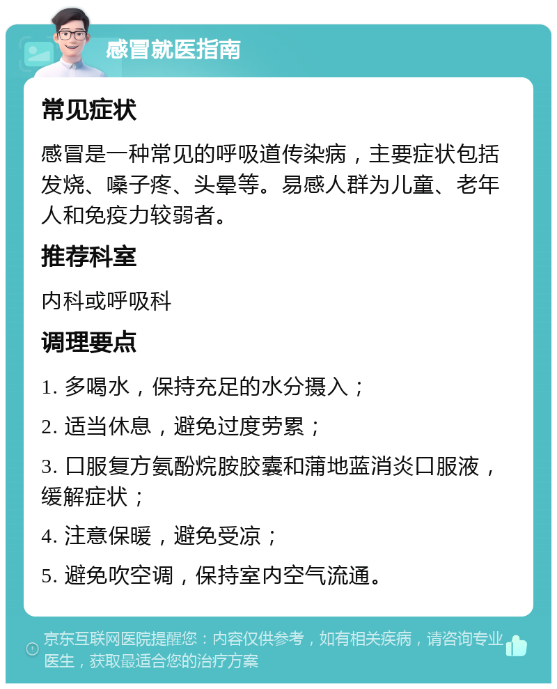 感冒就医指南 常见症状 感冒是一种常见的呼吸道传染病，主要症状包括发烧、嗓子疼、头晕等。易感人群为儿童、老年人和免疫力较弱者。 推荐科室 内科或呼吸科 调理要点 1. 多喝水，保持充足的水分摄入； 2. 适当休息，避免过度劳累； 3. 口服复方氨酚烷胺胶囊和蒲地蓝消炎口服液，缓解症状； 4. 注意保暖，避免受凉； 5. 避免吹空调，保持室内空气流通。