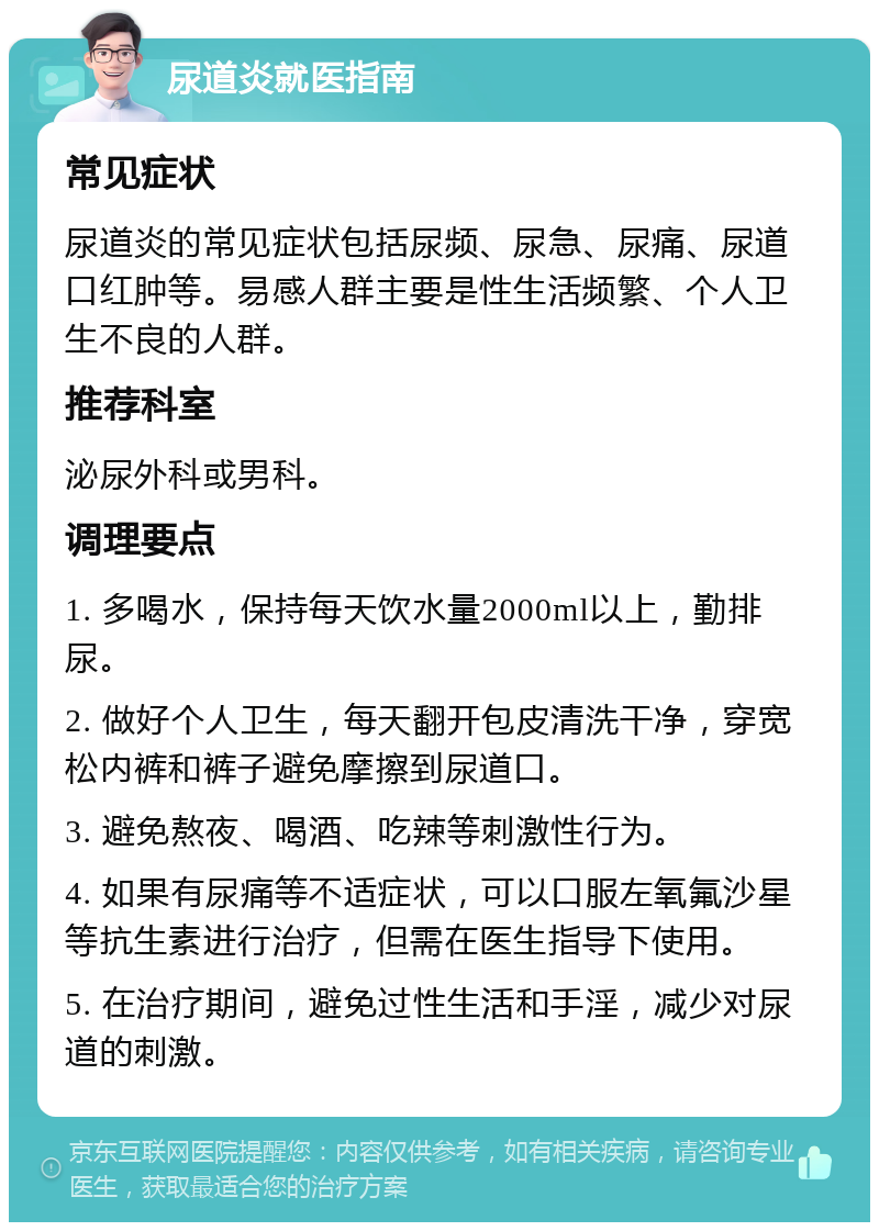 尿道炎就医指南 常见症状 尿道炎的常见症状包括尿频、尿急、尿痛、尿道口红肿等。易感人群主要是性生活频繁、个人卫生不良的人群。 推荐科室 泌尿外科或男科。 调理要点 1. 多喝水，保持每天饮水量2000ml以上，勤排尿。 2. 做好个人卫生，每天翻开包皮清洗干净，穿宽松内裤和裤子避免摩擦到尿道口。 3. 避免熬夜、喝酒、吃辣等刺激性行为。 4. 如果有尿痛等不适症状，可以口服左氧氟沙星等抗生素进行治疗，但需在医生指导下使用。 5. 在治疗期间，避免过性生活和手淫，减少对尿道的刺激。