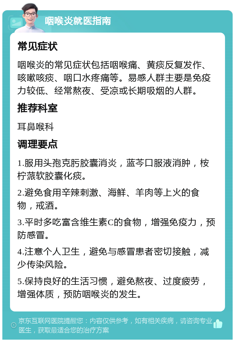 咽喉炎就医指南 常见症状 咽喉炎的常见症状包括咽喉痛、黄痰反复发作、咳嗽咳痰、咽口水疼痛等。易感人群主要是免疫力较低、经常熬夜、受凉或长期吸烟的人群。 推荐科室 耳鼻喉科 调理要点 1.服用头孢克肟胶囊消炎，蓝芩口服液消肿，桉柠蒎软胶囊化痰。 2.避免食用辛辣刺激、海鲜、羊肉等上火的食物，戒酒。 3.平时多吃富含维生素C的食物，增强免疫力，预防感冒。 4.注意个人卫生，避免与感冒患者密切接触，减少传染风险。 5.保持良好的生活习惯，避免熬夜、过度疲劳，增强体质，预防咽喉炎的发生。