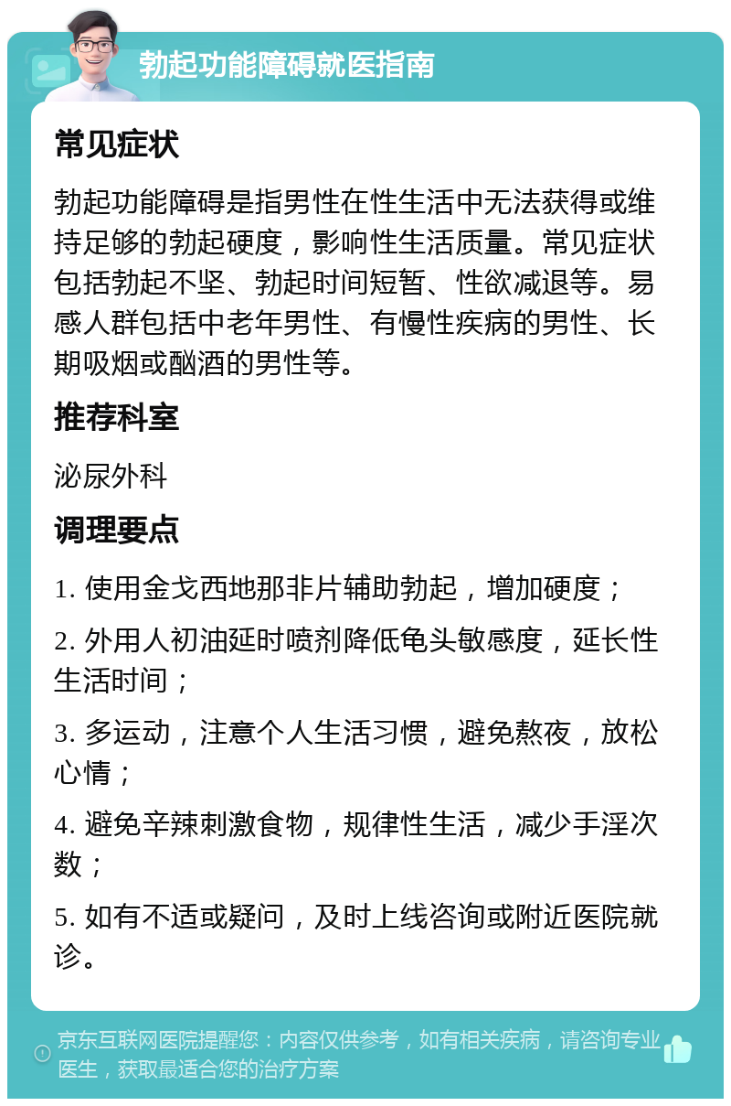 勃起功能障碍就医指南 常见症状 勃起功能障碍是指男性在性生活中无法获得或维持足够的勃起硬度，影响性生活质量。常见症状包括勃起不坚、勃起时间短暂、性欲减退等。易感人群包括中老年男性、有慢性疾病的男性、长期吸烟或酗酒的男性等。 推荐科室 泌尿外科 调理要点 1. 使用金戈西地那非片辅助勃起，增加硬度； 2. 外用人初油延时喷剂降低龟头敏感度，延长性生活时间； 3. 多运动，注意个人生活习惯，避免熬夜，放松心情； 4. 避免辛辣刺激食物，规律性生活，减少手淫次数； 5. 如有不适或疑问，及时上线咨询或附近医院就诊。