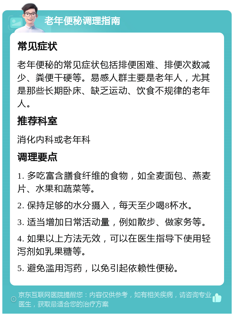 老年便秘调理指南 常见症状 老年便秘的常见症状包括排便困难、排便次数减少、粪便干硬等。易感人群主要是老年人，尤其是那些长期卧床、缺乏运动、饮食不规律的老年人。 推荐科室 消化内科或老年科 调理要点 1. 多吃富含膳食纤维的食物，如全麦面包、燕麦片、水果和蔬菜等。 2. 保持足够的水分摄入，每天至少喝8杯水。 3. 适当增加日常活动量，例如散步、做家务等。 4. 如果以上方法无效，可以在医生指导下使用轻泻剂如乳果糖等。 5. 避免滥用泻药，以免引起依赖性便秘。