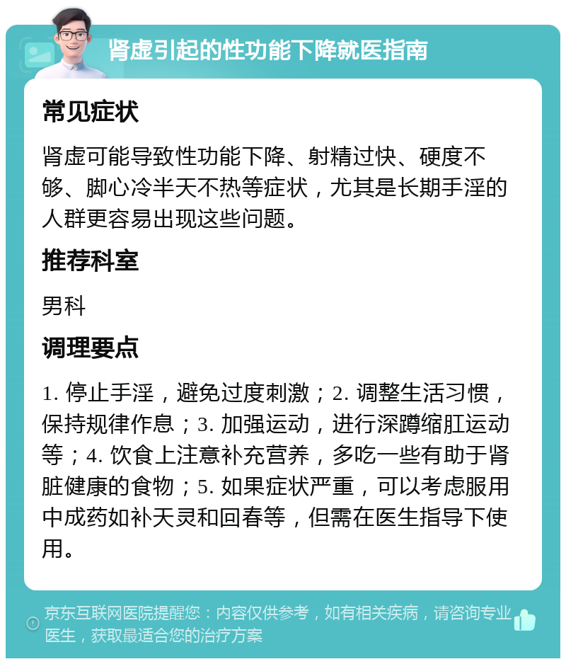 肾虚引起的性功能下降就医指南 常见症状 肾虚可能导致性功能下降、射精过快、硬度不够、脚心冷半天不热等症状，尤其是长期手淫的人群更容易出现这些问题。 推荐科室 男科 调理要点 1. 停止手淫，避免过度刺激；2. 调整生活习惯，保持规律作息；3. 加强运动，进行深蹲缩肛运动等；4. 饮食上注意补充营养，多吃一些有助于肾脏健康的食物；5. 如果症状严重，可以考虑服用中成药如补天灵和回春等，但需在医生指导下使用。