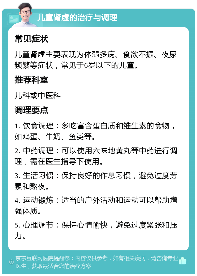 儿童肾虚的治疗与调理 常见症状 儿童肾虚主要表现为体弱多病、食欲不振、夜尿频繁等症状，常见于6岁以下的儿童。 推荐科室 儿科或中医科 调理要点 1. 饮食调理：多吃富含蛋白质和维生素的食物，如鸡蛋、牛奶、鱼类等。 2. 中药调理：可以使用六味地黄丸等中药进行调理，需在医生指导下使用。 3. 生活习惯：保持良好的作息习惯，避免过度劳累和熬夜。 4. 运动锻炼：适当的户外活动和运动可以帮助增强体质。 5. 心理调节：保持心情愉快，避免过度紧张和压力。