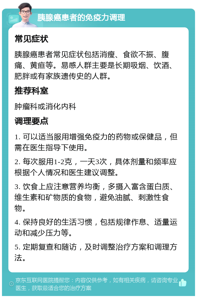 胰腺癌患者的免疫力调理 常见症状 胰腺癌患者常见症状包括消瘦、食欲不振、腹痛、黄疸等。易感人群主要是长期吸烟、饮酒、肥胖或有家族遗传史的人群。 推荐科室 肿瘤科或消化内科 调理要点 1. 可以适当服用增强免疫力的药物或保健品，但需在医生指导下使用。 2. 每次服用1-2克，一天3次，具体剂量和频率应根据个人情况和医生建议调整。 3. 饮食上应注意营养均衡，多摄入富含蛋白质、维生素和矿物质的食物，避免油腻、刺激性食物。 4. 保持良好的生活习惯，包括规律作息、适量运动和减少压力等。 5. 定期复查和随访，及时调整治疗方案和调理方法。