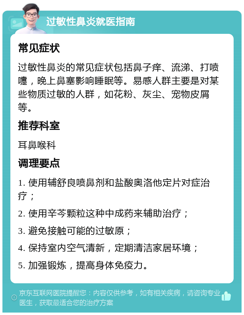 过敏性鼻炎就医指南 常见症状 过敏性鼻炎的常见症状包括鼻子痒、流涕、打喷嚏，晚上鼻塞影响睡眠等。易感人群主要是对某些物质过敏的人群，如花粉、灰尘、宠物皮屑等。 推荐科室 耳鼻喉科 调理要点 1. 使用辅舒良喷鼻剂和盐酸奥洛他定片对症治疗； 2. 使用辛芩颗粒这种中成药来辅助治疗； 3. 避免接触可能的过敏原； 4. 保持室内空气清新，定期清洁家居环境； 5. 加强锻炼，提高身体免疫力。