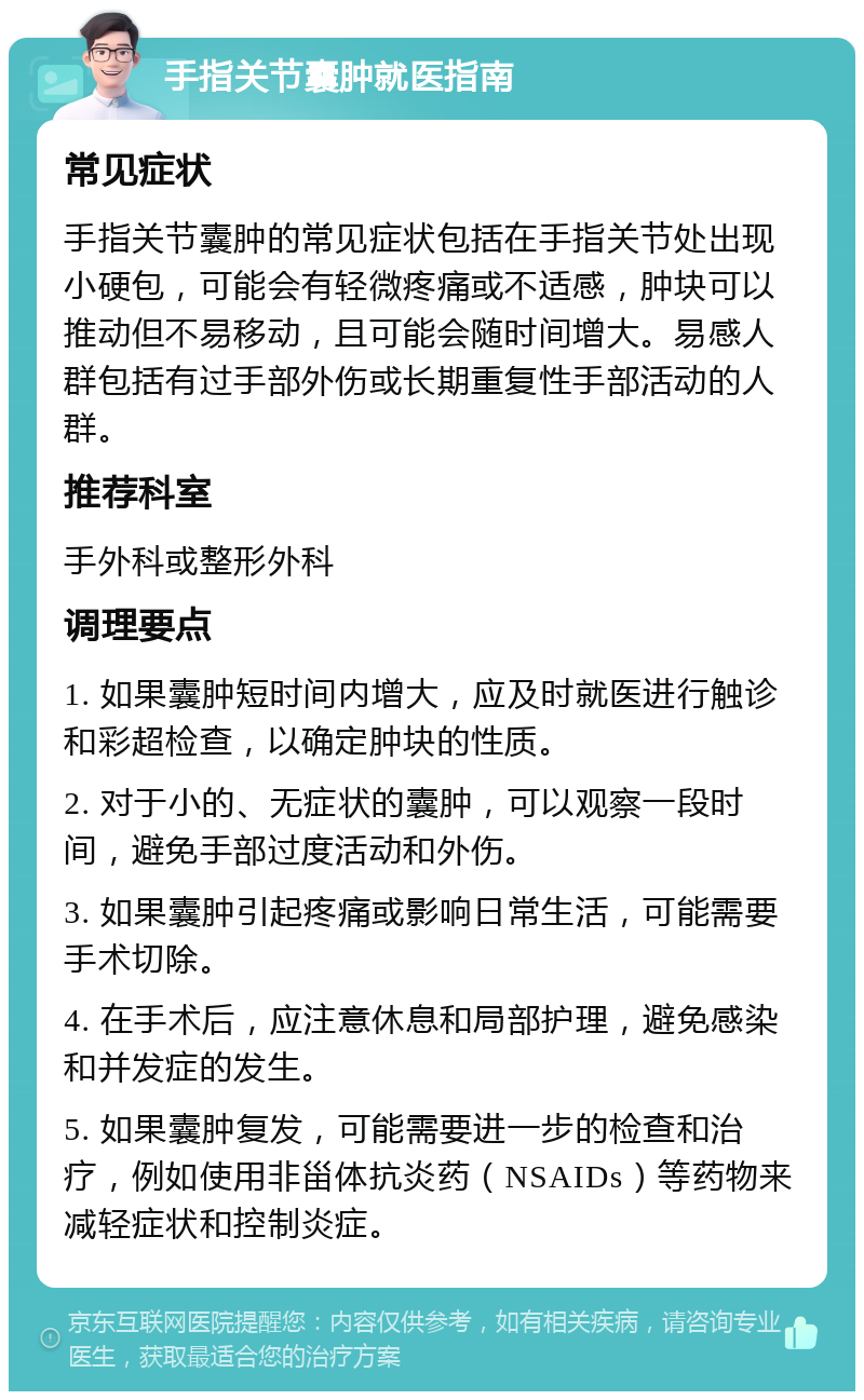 手指关节囊肿就医指南 常见症状 手指关节囊肿的常见症状包括在手指关节处出现小硬包，可能会有轻微疼痛或不适感，肿块可以推动但不易移动，且可能会随时间增大。易感人群包括有过手部外伤或长期重复性手部活动的人群。 推荐科室 手外科或整形外科 调理要点 1. 如果囊肿短时间内增大，应及时就医进行触诊和彩超检查，以确定肿块的性质。 2. 对于小的、无症状的囊肿，可以观察一段时间，避免手部过度活动和外伤。 3. 如果囊肿引起疼痛或影响日常生活，可能需要手术切除。 4. 在手术后，应注意休息和局部护理，避免感染和并发症的发生。 5. 如果囊肿复发，可能需要进一步的检查和治疗，例如使用非甾体抗炎药（NSAIDs）等药物来减轻症状和控制炎症。