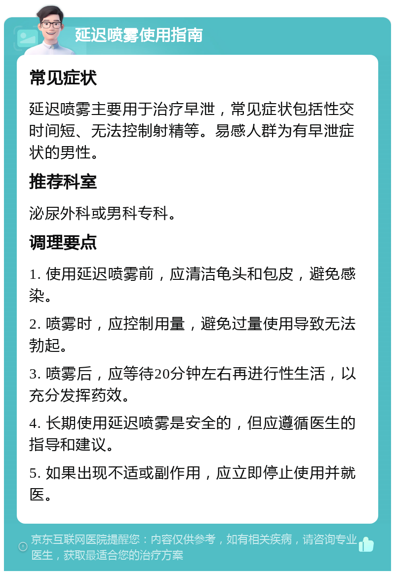 延迟喷雾使用指南 常见症状 延迟喷雾主要用于治疗早泄，常见症状包括性交时间短、无法控制射精等。易感人群为有早泄症状的男性。 推荐科室 泌尿外科或男科专科。 调理要点 1. 使用延迟喷雾前，应清洁龟头和包皮，避免感染。 2. 喷雾时，应控制用量，避免过量使用导致无法勃起。 3. 喷雾后，应等待20分钟左右再进行性生活，以充分发挥药效。 4. 长期使用延迟喷雾是安全的，但应遵循医生的指导和建议。 5. 如果出现不适或副作用，应立即停止使用并就医。