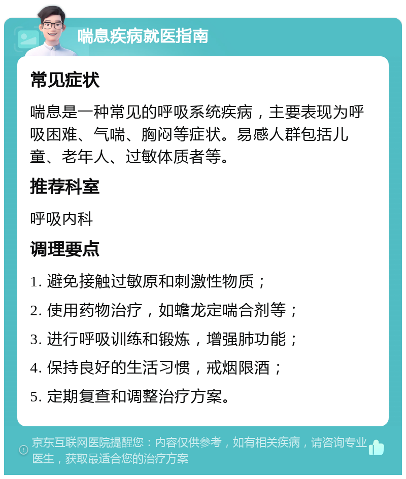 喘息疾病就医指南 常见症状 喘息是一种常见的呼吸系统疾病，主要表现为呼吸困难、气喘、胸闷等症状。易感人群包括儿童、老年人、过敏体质者等。 推荐科室 呼吸内科 调理要点 1. 避免接触过敏原和刺激性物质； 2. 使用药物治疗，如蟾龙定喘合剂等； 3. 进行呼吸训练和锻炼，增强肺功能； 4. 保持良好的生活习惯，戒烟限酒； 5. 定期复查和调整治疗方案。