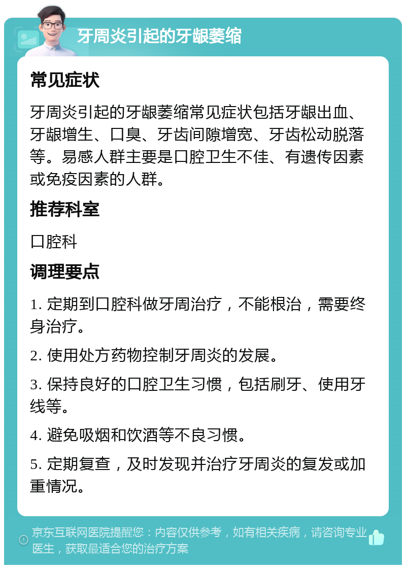 牙周炎引起的牙龈萎缩 常见症状 牙周炎引起的牙龈萎缩常见症状包括牙龈出血、牙龈增生、口臭、牙齿间隙增宽、牙齿松动脱落等。易感人群主要是口腔卫生不佳、有遗传因素或免疫因素的人群。 推荐科室 口腔科 调理要点 1. 定期到口腔科做牙周治疗，不能根治，需要终身治疗。 2. 使用处方药物控制牙周炎的发展。 3. 保持良好的口腔卫生习惯，包括刷牙、使用牙线等。 4. 避免吸烟和饮酒等不良习惯。 5. 定期复查，及时发现并治疗牙周炎的复发或加重情况。