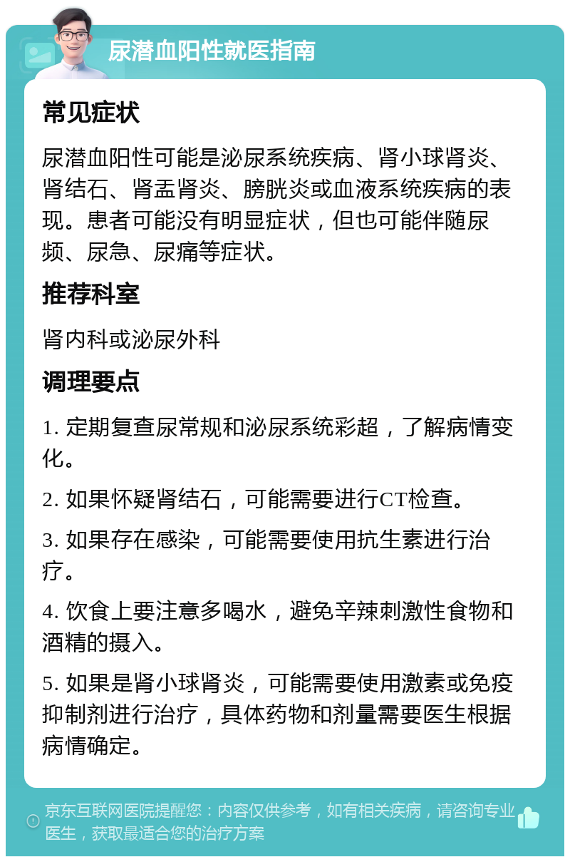 尿潜血阳性就医指南 常见症状 尿潜血阳性可能是泌尿系统疾病、肾小球肾炎、肾结石、肾盂肾炎、膀胱炎或血液系统疾病的表现。患者可能没有明显症状，但也可能伴随尿频、尿急、尿痛等症状。 推荐科室 肾内科或泌尿外科 调理要点 1. 定期复查尿常规和泌尿系统彩超，了解病情变化。 2. 如果怀疑肾结石，可能需要进行CT检查。 3. 如果存在感染，可能需要使用抗生素进行治疗。 4. 饮食上要注意多喝水，避免辛辣刺激性食物和酒精的摄入。 5. 如果是肾小球肾炎，可能需要使用激素或免疫抑制剂进行治疗，具体药物和剂量需要医生根据病情确定。