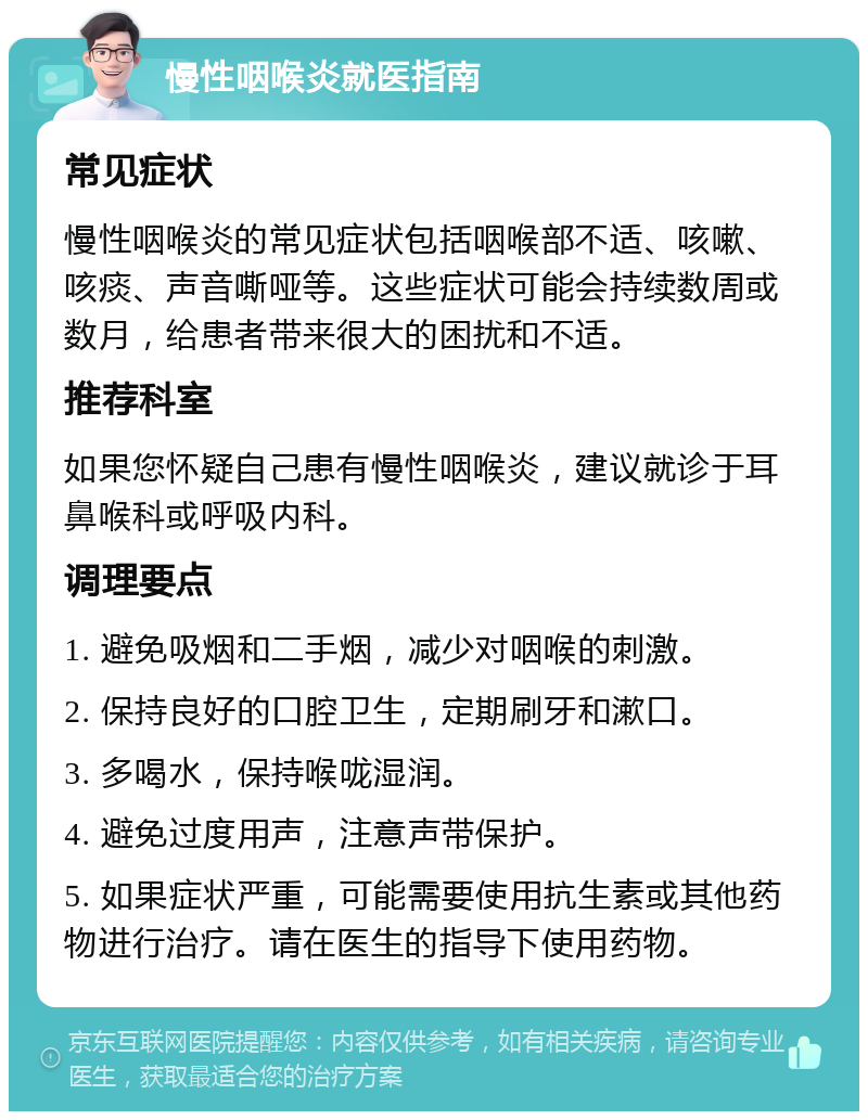 慢性咽喉炎就医指南 常见症状 慢性咽喉炎的常见症状包括咽喉部不适、咳嗽、咳痰、声音嘶哑等。这些症状可能会持续数周或数月，给患者带来很大的困扰和不适。 推荐科室 如果您怀疑自己患有慢性咽喉炎，建议就诊于耳鼻喉科或呼吸内科。 调理要点 1. 避免吸烟和二手烟，减少对咽喉的刺激。 2. 保持良好的口腔卫生，定期刷牙和漱口。 3. 多喝水，保持喉咙湿润。 4. 避免过度用声，注意声带保护。 5. 如果症状严重，可能需要使用抗生素或其他药物进行治疗。请在医生的指导下使用药物。