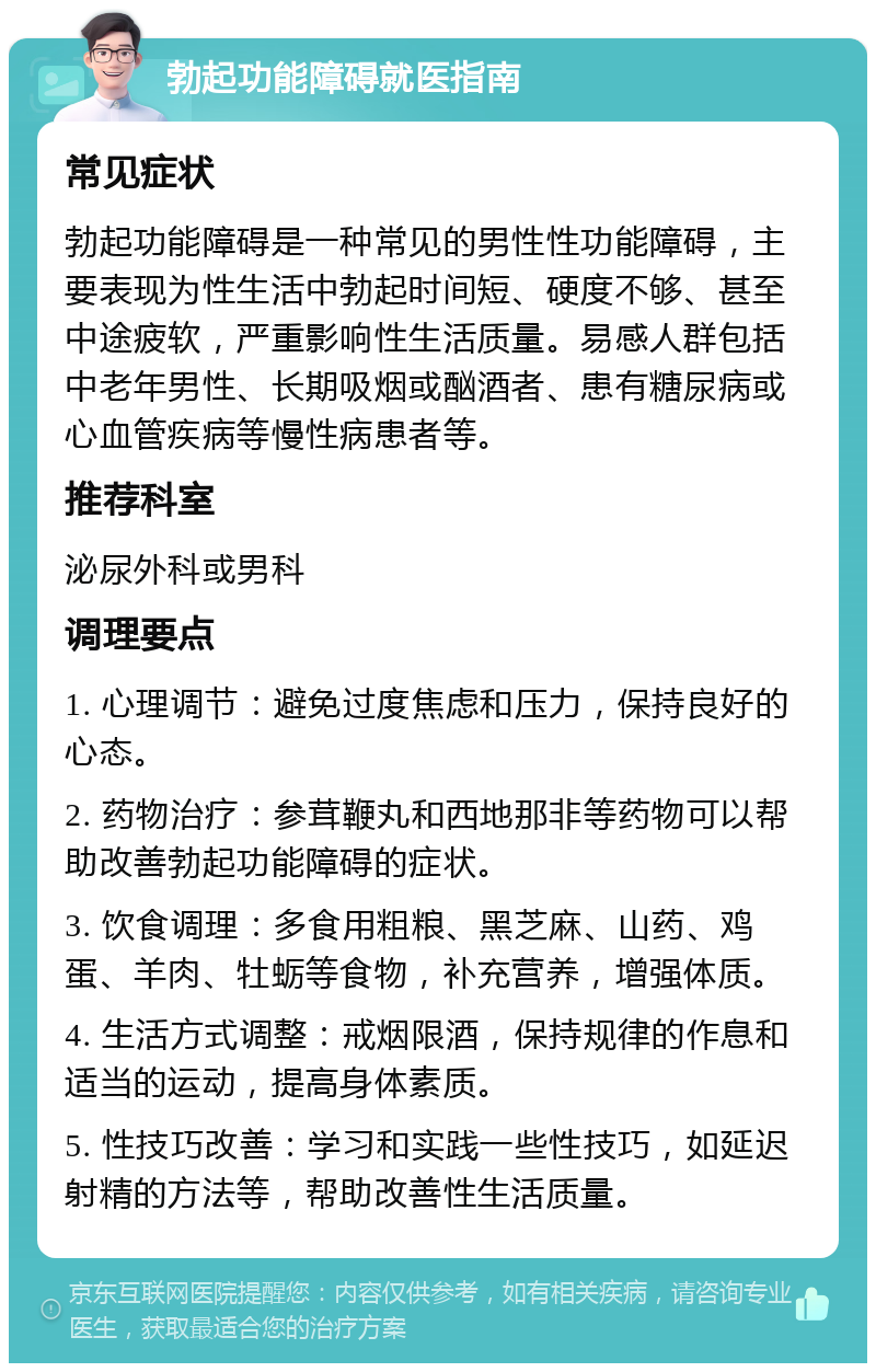 勃起功能障碍就医指南 常见症状 勃起功能障碍是一种常见的男性性功能障碍，主要表现为性生活中勃起时间短、硬度不够、甚至中途疲软，严重影响性生活质量。易感人群包括中老年男性、长期吸烟或酗酒者、患有糖尿病或心血管疾病等慢性病患者等。 推荐科室 泌尿外科或男科 调理要点 1. 心理调节：避免过度焦虑和压力，保持良好的心态。 2. 药物治疗：参茸鞭丸和西地那非等药物可以帮助改善勃起功能障碍的症状。 3. 饮食调理：多食用粗粮、黑芝麻、山药、鸡蛋、羊肉、牡蛎等食物，补充营养，增强体质。 4. 生活方式调整：戒烟限酒，保持规律的作息和适当的运动，提高身体素质。 5. 性技巧改善：学习和实践一些性技巧，如延迟射精的方法等，帮助改善性生活质量。