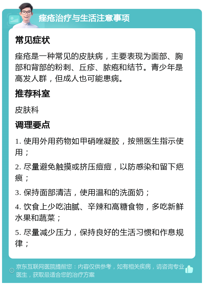 痤疮治疗与生活注意事项 常见症状 痤疮是一种常见的皮肤病，主要表现为面部、胸部和背部的粉刺、丘疹、脓疱和结节。青少年是高发人群，但成人也可能患病。 推荐科室 皮肤科 调理要点 1. 使用外用药物如甲硝唑凝胶，按照医生指示使用； 2. 尽量避免触摸或挤压痘痘，以防感染和留下疤痕； 3. 保持面部清洁，使用温和的洗面奶； 4. 饮食上少吃油腻、辛辣和高糖食物，多吃新鲜水果和蔬菜； 5. 尽量减少压力，保持良好的生活习惯和作息规律；