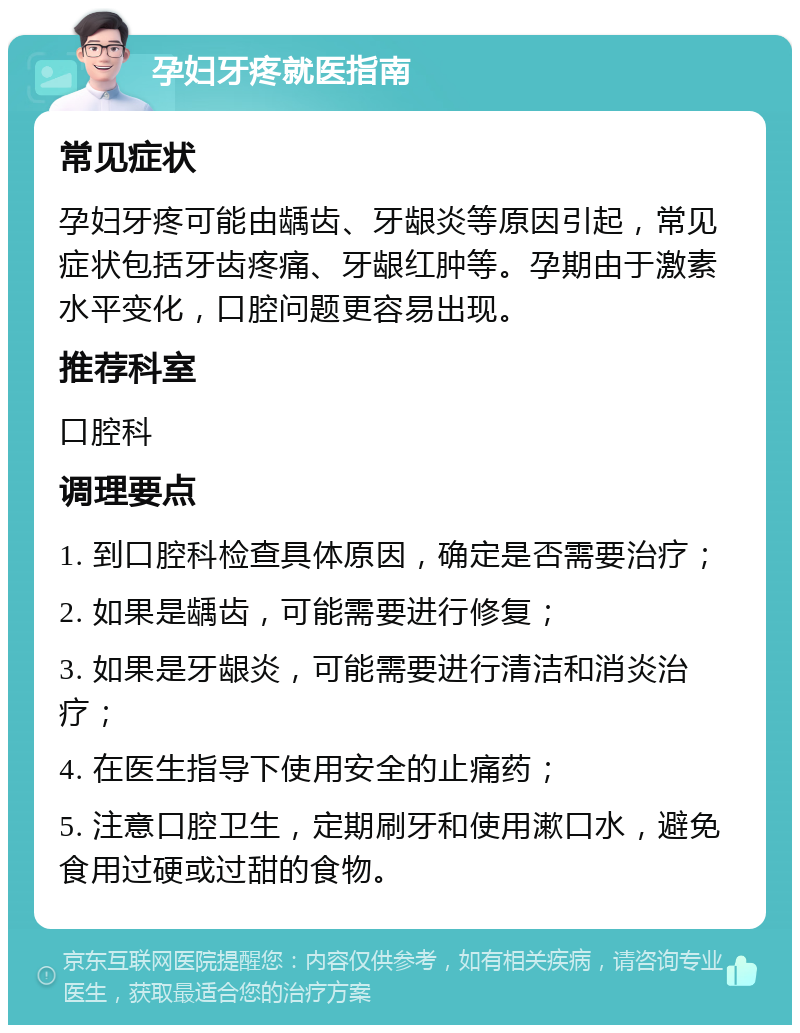 孕妇牙疼就医指南 常见症状 孕妇牙疼可能由龋齿、牙龈炎等原因引起，常见症状包括牙齿疼痛、牙龈红肿等。孕期由于激素水平变化，口腔问题更容易出现。 推荐科室 口腔科 调理要点 1. 到口腔科检查具体原因，确定是否需要治疗； 2. 如果是龋齿，可能需要进行修复； 3. 如果是牙龈炎，可能需要进行清洁和消炎治疗； 4. 在医生指导下使用安全的止痛药； 5. 注意口腔卫生，定期刷牙和使用漱口水，避免食用过硬或过甜的食物。