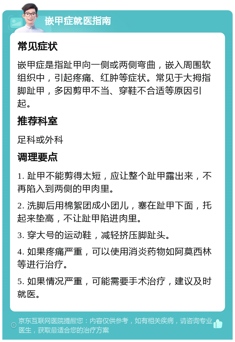 嵌甲症就医指南 常见症状 嵌甲症是指趾甲向一侧或两侧弯曲，嵌入周围软组织中，引起疼痛、红肿等症状。常见于大拇指脚趾甲，多因剪甲不当、穿鞋不合适等原因引起。 推荐科室 足科或外科 调理要点 1. 趾甲不能剪得太短，应让整个趾甲露出来，不再陷入到两侧的甲肉里。 2. 洗脚后用棉絮团成小团儿，塞在趾甲下面，托起来垫高，不让趾甲陷进肉里。 3. 穿大号的运动鞋，减轻挤压脚趾头。 4. 如果疼痛严重，可以使用消炎药物如阿莫西林等进行治疗。 5. 如果情况严重，可能需要手术治疗，建议及时就医。