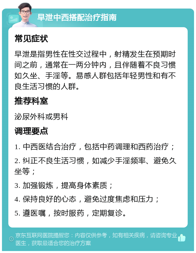 早泄中西搭配治疗指南 常见症状 早泄是指男性在性交过程中，射精发生在预期时间之前，通常在一两分钟内，且伴随着不良习惯如久坐、手淫等。易感人群包括年轻男性和有不良生活习惯的人群。 推荐科室 泌尿外科或男科 调理要点 1. 中西医结合治疗，包括中药调理和西药治疗； 2. 纠正不良生活习惯，如减少手淫频率、避免久坐等； 3. 加强锻炼，提高身体素质； 4. 保持良好的心态，避免过度焦虑和压力； 5. 遵医嘱，按时服药，定期复诊。