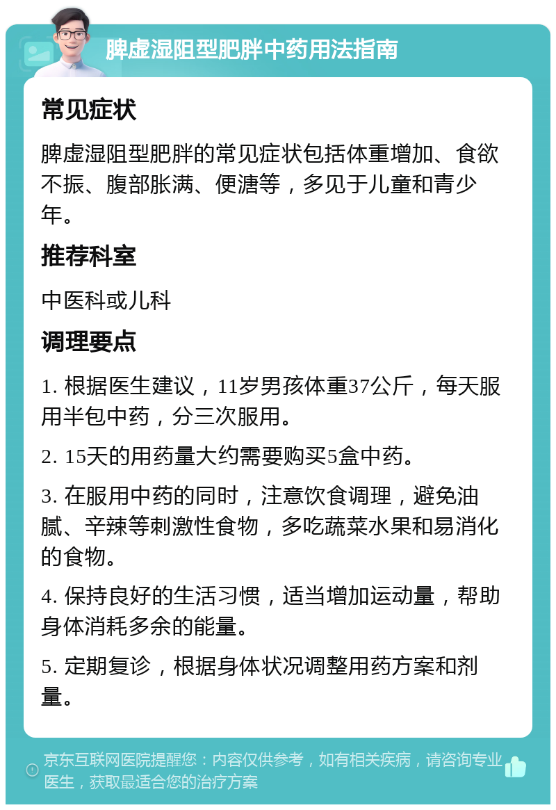 脾虚湿阻型肥胖中药用法指南 常见症状 脾虚湿阻型肥胖的常见症状包括体重增加、食欲不振、腹部胀满、便溏等，多见于儿童和青少年。 推荐科室 中医科或儿科 调理要点 1. 根据医生建议，11岁男孩体重37公斤，每天服用半包中药，分三次服用。 2. 15天的用药量大约需要购买5盒中药。 3. 在服用中药的同时，注意饮食调理，避免油腻、辛辣等刺激性食物，多吃蔬菜水果和易消化的食物。 4. 保持良好的生活习惯，适当增加运动量，帮助身体消耗多余的能量。 5. 定期复诊，根据身体状况调整用药方案和剂量。