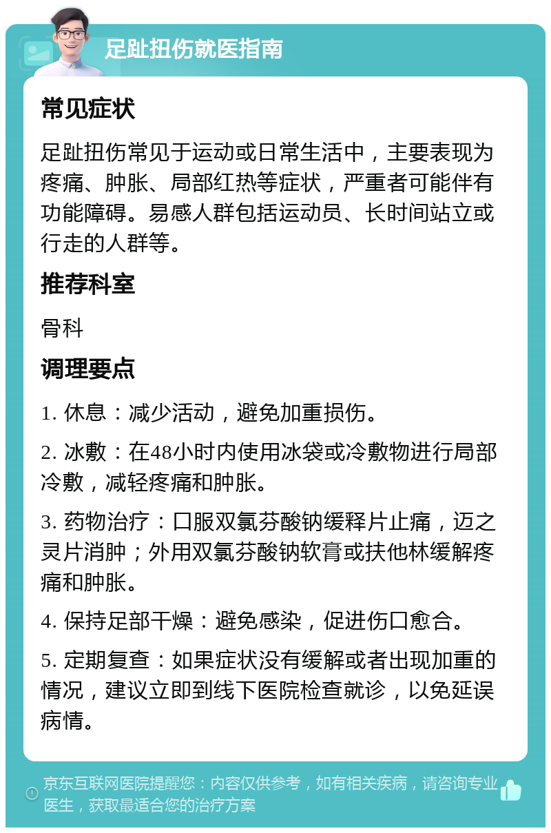 足趾扭伤就医指南 常见症状 足趾扭伤常见于运动或日常生活中，主要表现为疼痛、肿胀、局部红热等症状，严重者可能伴有功能障碍。易感人群包括运动员、长时间站立或行走的人群等。 推荐科室 骨科 调理要点 1. 休息：减少活动，避免加重损伤。 2. 冰敷：在48小时内使用冰袋或冷敷物进行局部冷敷，减轻疼痛和肿胀。 3. 药物治疗：口服双氯芬酸钠缓释片止痛，迈之灵片消肿；外用双氯芬酸钠软膏或扶他林缓解疼痛和肿胀。 4. 保持足部干燥：避免感染，促进伤口愈合。 5. 定期复查：如果症状没有缓解或者出现加重的情况，建议立即到线下医院检查就诊，以免延误病情。